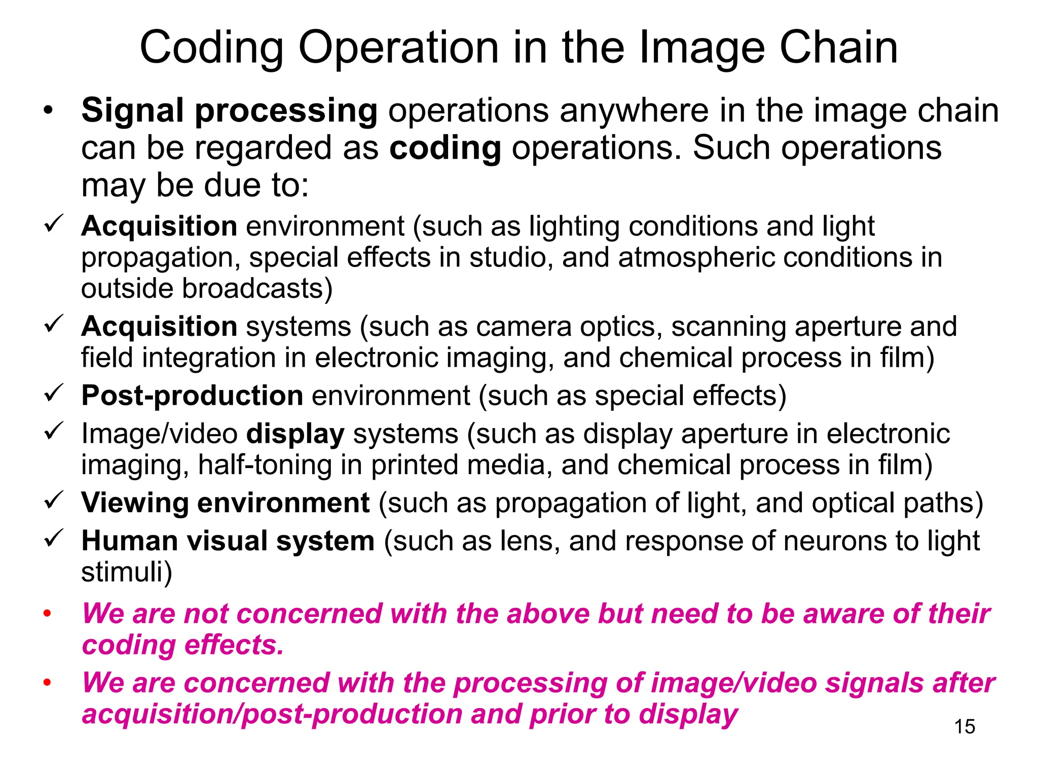 15
Coding Operation in the Image Chain
• Signal processing operations anywhere in the image chain
can be regarded as coding operations. Such operations
may be due to:
 Acquisition environment (such as lighting conditions and light
propagation, special effects in studio, and atmospheric conditions in
outside broadcasts)
 Acquisition systems (such as camera optics, scanning aperture and
field integration in electronic imaging, and chemical process in film)
 Post-production environment (such as special effects)
 Image/video display systems (such as display aperture in electronic
imaging, half-toning in printed media, and chemical process in film)
 Viewing environment (such as propagation of light, and optical paths)
 Human visual system (such as lens, and response of neurons to light
stimuli)
• We are not concerned with the above but need to be aware of their
coding effects.
• We are concerned with the processing of image/video signals after
acquisition/post-production and prior to display
 