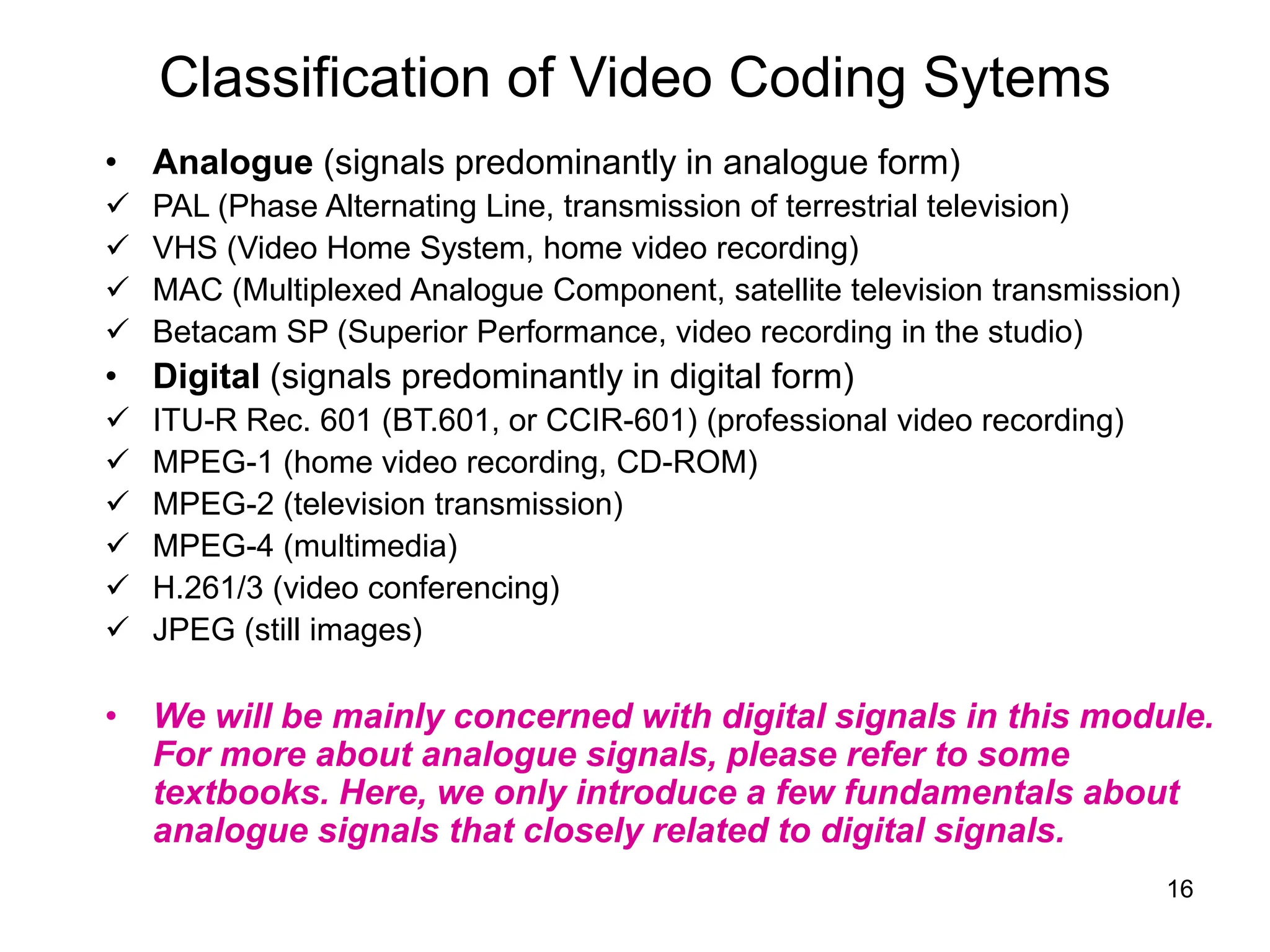 16
Classification of Video Coding Sytems
• Analogue (signals predominantly in analogue form)
 PAL (Phase Alternating Line, transmission of terrestrial television)
 VHS (Video Home System, home video recording)
 MAC (Multiplexed Analogue Component, satellite television transmission)
 Betacam SP (Superior Performance, video recording in the studio)
• Digital (signals predominantly in digital form)
 ITU-R Rec. 601 (BT.601, or CCIR-601) (professional video recording)
 MPEG-1 (home video recording, CD-ROM)
 MPEG-2 (television transmission)
 MPEG-4 (multimedia)
 H.261/3 (video conferencing)
 JPEG (still images)
• We will be mainly concerned with digital signals in this module.
For more about analogue signals, please refer to some
textbooks. Here, we only introduce a few fundamentals about
analogue signals that closely related to digital signals.
 