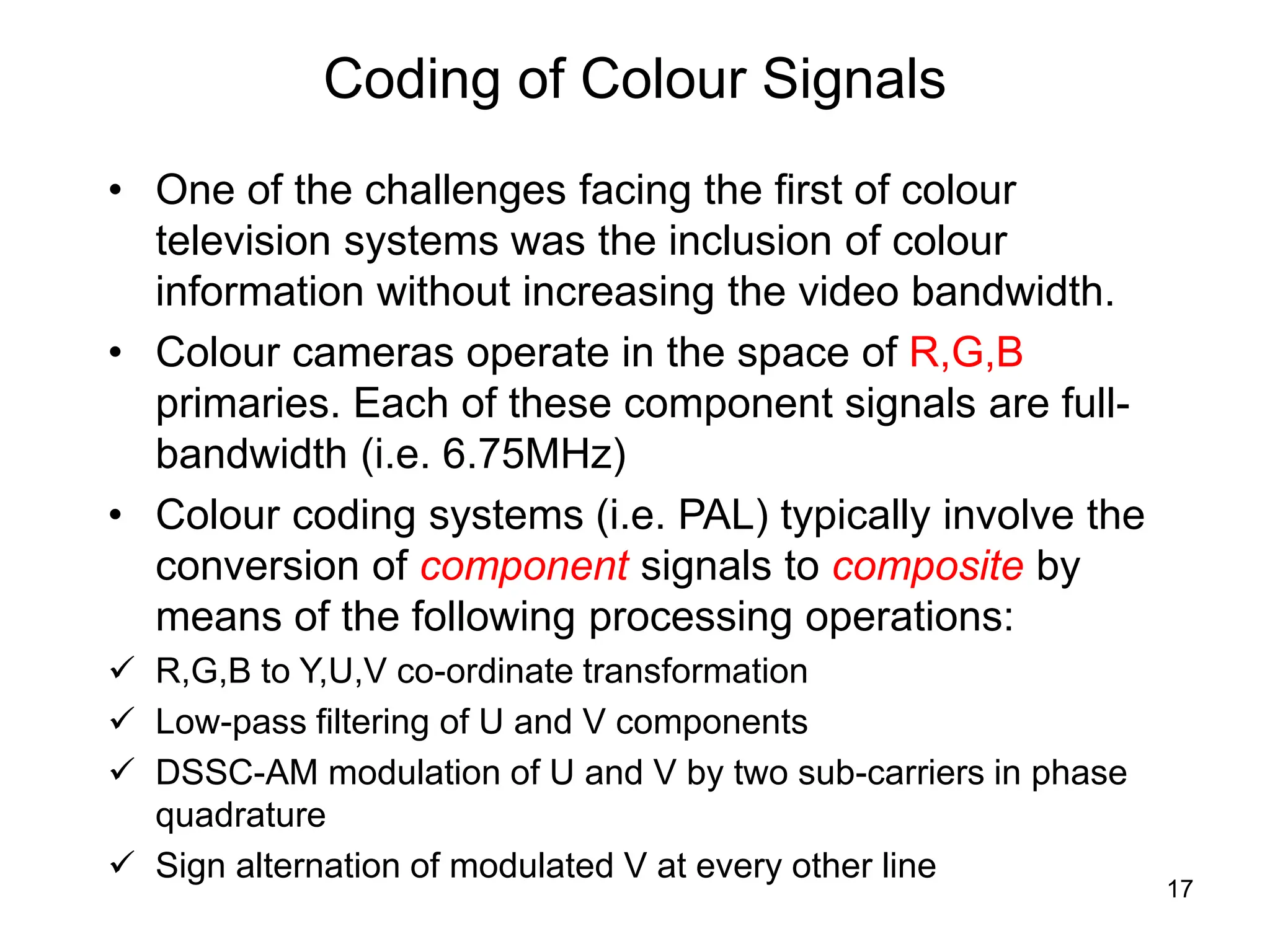 17
Coding of Colour Signals
• One of the challenges facing the first of colour
television systems was the inclusion of colour
information without increasing the video bandwidth.
• Colour cameras operate in the space of R,G,B
primaries. Each of these component signals are full-
bandwidth (i.e. 6.75MHz)
• Colour coding systems (i.e. PAL) typically involve the
conversion of component signals to composite by
means of the following processing operations:
 R,G,B to Y,U,V co-ordinate transformation
 Low-pass filtering of U and V components
 DSSC-AM modulation of U and V by two sub-carriers in phase
quadrature
 Sign alternation of modulated V at every other line
 