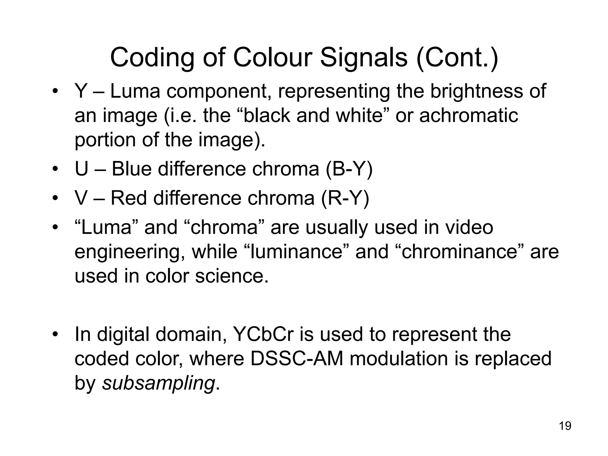 19
Coding of Colour Signals (Cont.)
• Y – Luma component, representing the brightness of
an image (i.e. the “black and white” or achromatic
portion of the image).
• U – Blue difference chroma (B-Y)
• V – Red difference chroma (R-Y)
• “Luma” and “chroma” are usually used in video
engineering, while “luminance” and “chrominance” are
used in color science.
• In digital domain, YCbCr is used to represent the
coded color, where DSSC-AM modulation is replaced
by subsampling.
 
