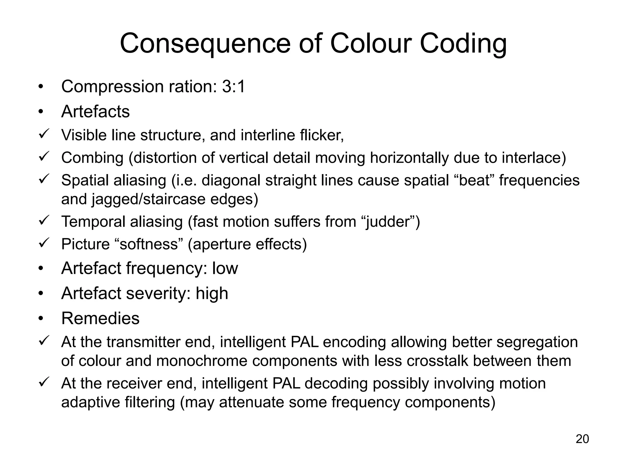 20
Consequence of Colour Coding
• Compression ration: 3:1
• Artefacts
 Visible line structure, and interline flicker,
 Combing (distortion of vertical detail moving horizontally due to interlace)
 Spatial aliasing (i.e. diagonal straight lines cause spatial “beat” frequencies
and jagged/staircase edges)
 Temporal aliasing (fast motion suffers from “judder”)
 Picture “softness” (aperture effects)
• Artefact frequency: low
• Artefact severity: high
• Remedies
 At the transmitter end, intelligent PAL encoding allowing better segregation
of colour and monochrome components with less crosstalk between them
 At the receiver end, intelligent PAL decoding possibly involving motion
adaptive filtering (may attenuate some frequency components)
 