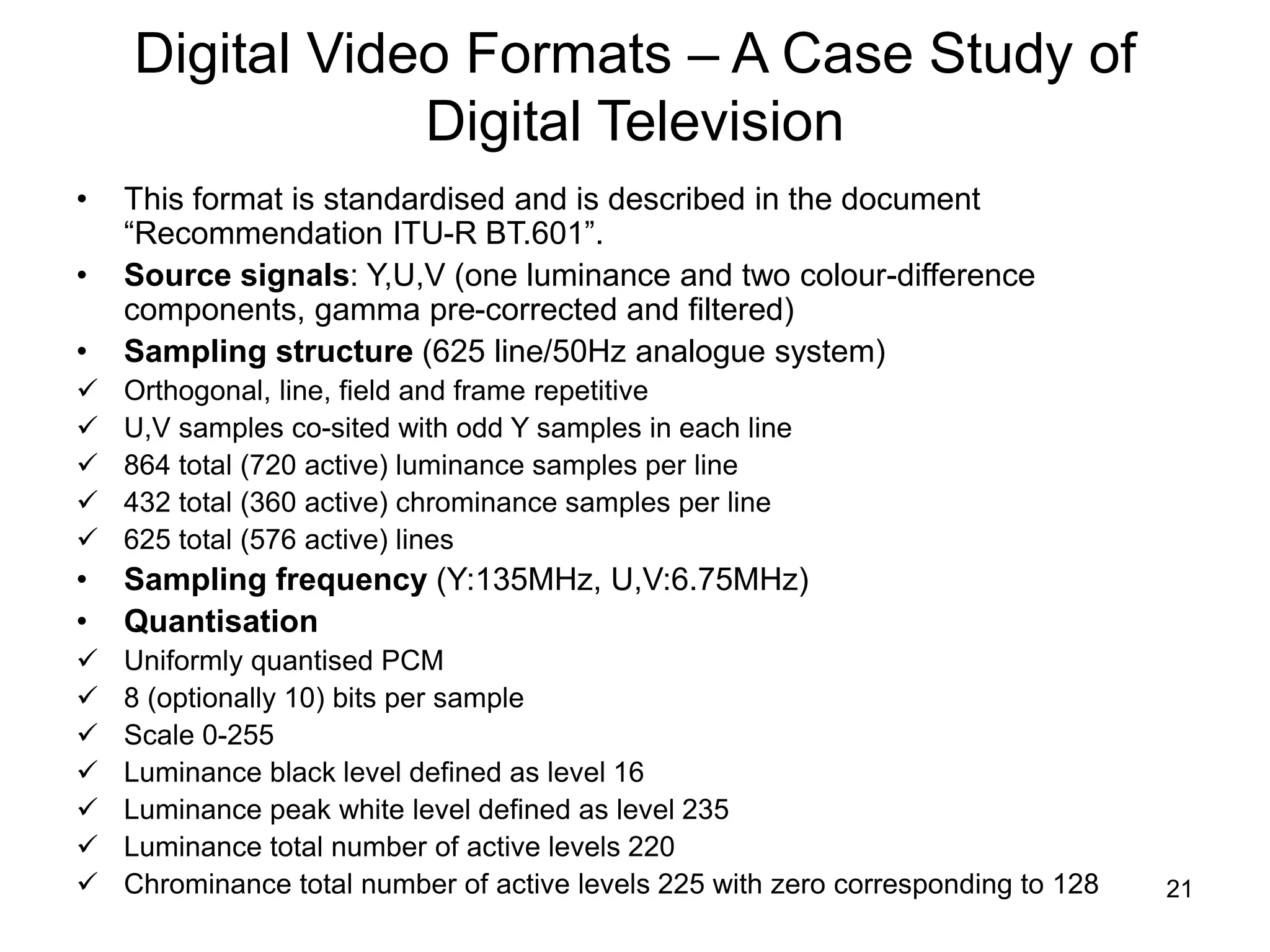 21
Digital Video Formats – A Case Study of
Digital Television
• This format is standardised and is described in the document
“Recommendation ITU-R BT.601”.
• Source signals: Y,U,V (one luminance and two colour-difference
components, gamma pre-corrected and filtered)
• Sampling structure (625 line/50Hz analogue system)
 Orthogonal, line, field and frame repetitive
 U,V samples co-sited with odd Y samples in each line
 864 total (720 active) luminance samples per line
 432 total (360 active) chrominance samples per line
 625 total (576 active) lines
• Sampling frequency (Y:135MHz, U,V:6.75MHz)
• Quantisation
 Uniformly quantised PCM
 8 (optionally 10) bits per sample
 Scale 0-255
 Luminance black level defined as level 16
 Luminance peak white level defined as level 235
 Luminance total number of active levels 220
 Chrominance total number of active levels 225 with zero corresponding to 128
 