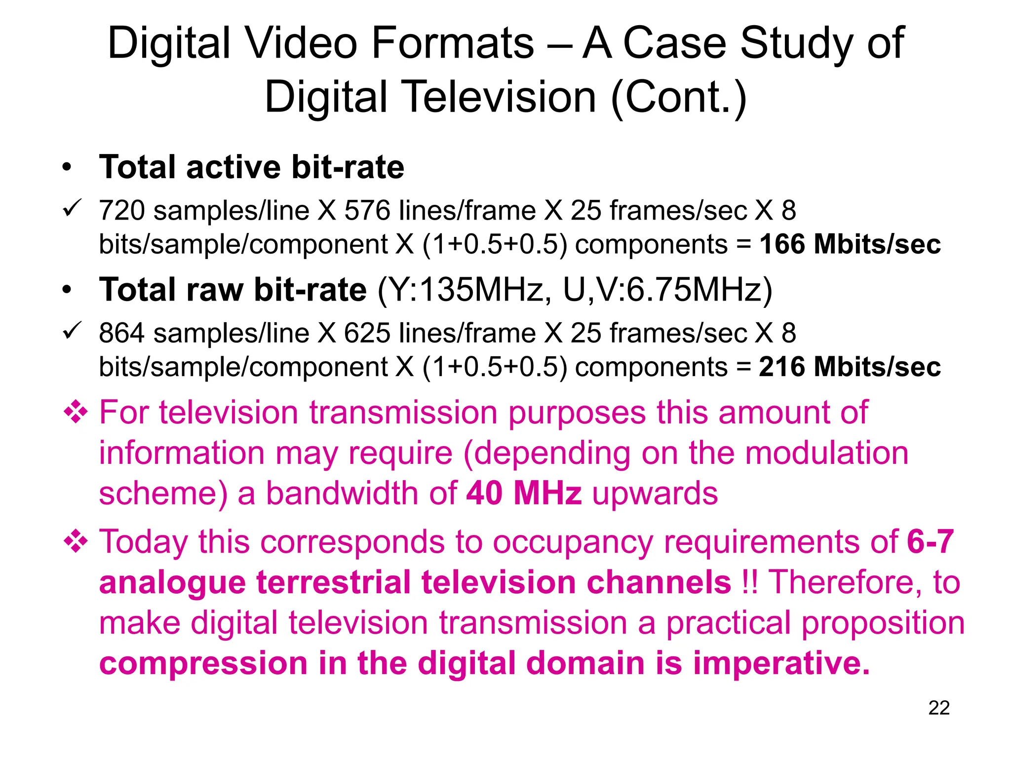 22
Digital Video Formats – A Case Study of
Digital Television (Cont.)
• Total active bit-rate
 720 samples/line X 576 lines/frame X 25 frames/sec X 8
bits/sample/component X (1+0.5+0.5) components = 166 Mbits/sec
• Total raw bit-rate (Y:135MHz, U,V:6.75MHz)
 864 samples/line X 625 lines/frame X 25 frames/sec X 8
bits/sample/component X (1+0.5+0.5) components = 216 Mbits/sec
 For television transmission purposes this amount of
information may require (depending on the modulation
scheme) a bandwidth of 40 MHz upwards
 Today this corresponds to occupancy requirements of 6-7
analogue terrestrial television channels !! Therefore, to
make digital television transmission a practical proposition
compression in the digital domain is imperative.
 
