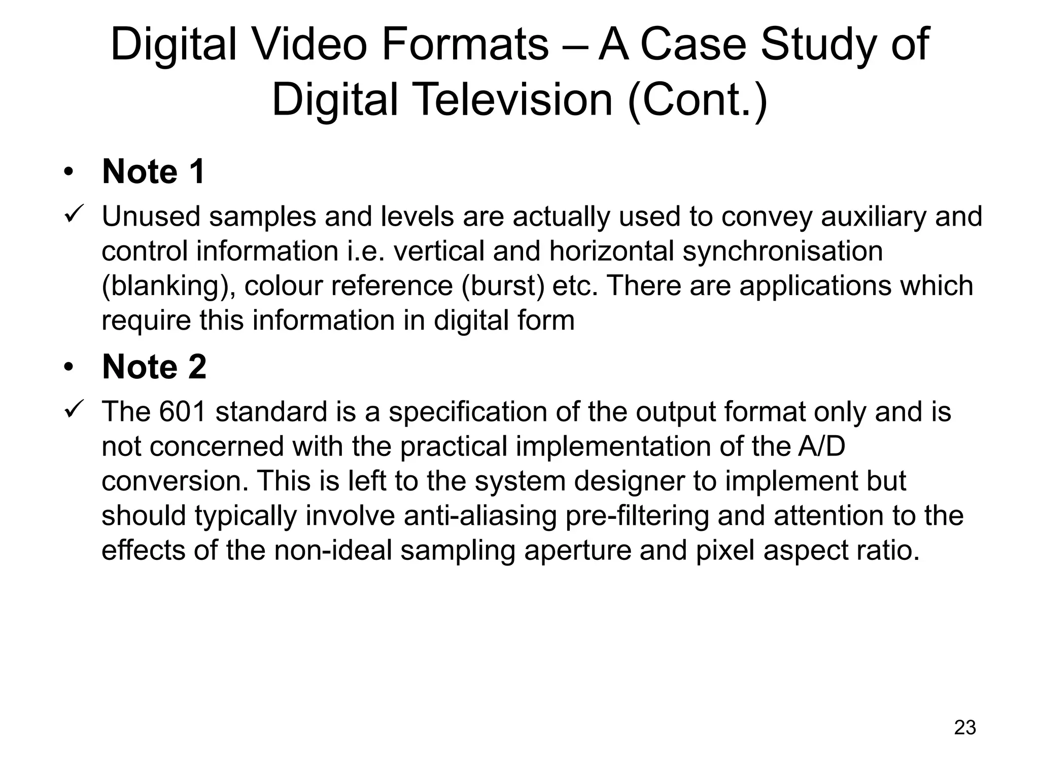 23
Digital Video Formats – A Case Study of
Digital Television (Cont.)
• Note 1
 Unused samples and levels are actually used to convey auxiliary and
control information i.e. vertical and horizontal synchronisation
(blanking), colour reference (burst) etc. There are applications which
require this information in digital form
• Note 2
 The 601 standard is a specification of the output format only and is
not concerned with the practical implementation of the A/D
conversion. This is left to the system designer to implement but
should typically involve anti-aliasing pre-filtering and attention to the
effects of the non-ideal sampling aperture and pixel aspect ratio.
 