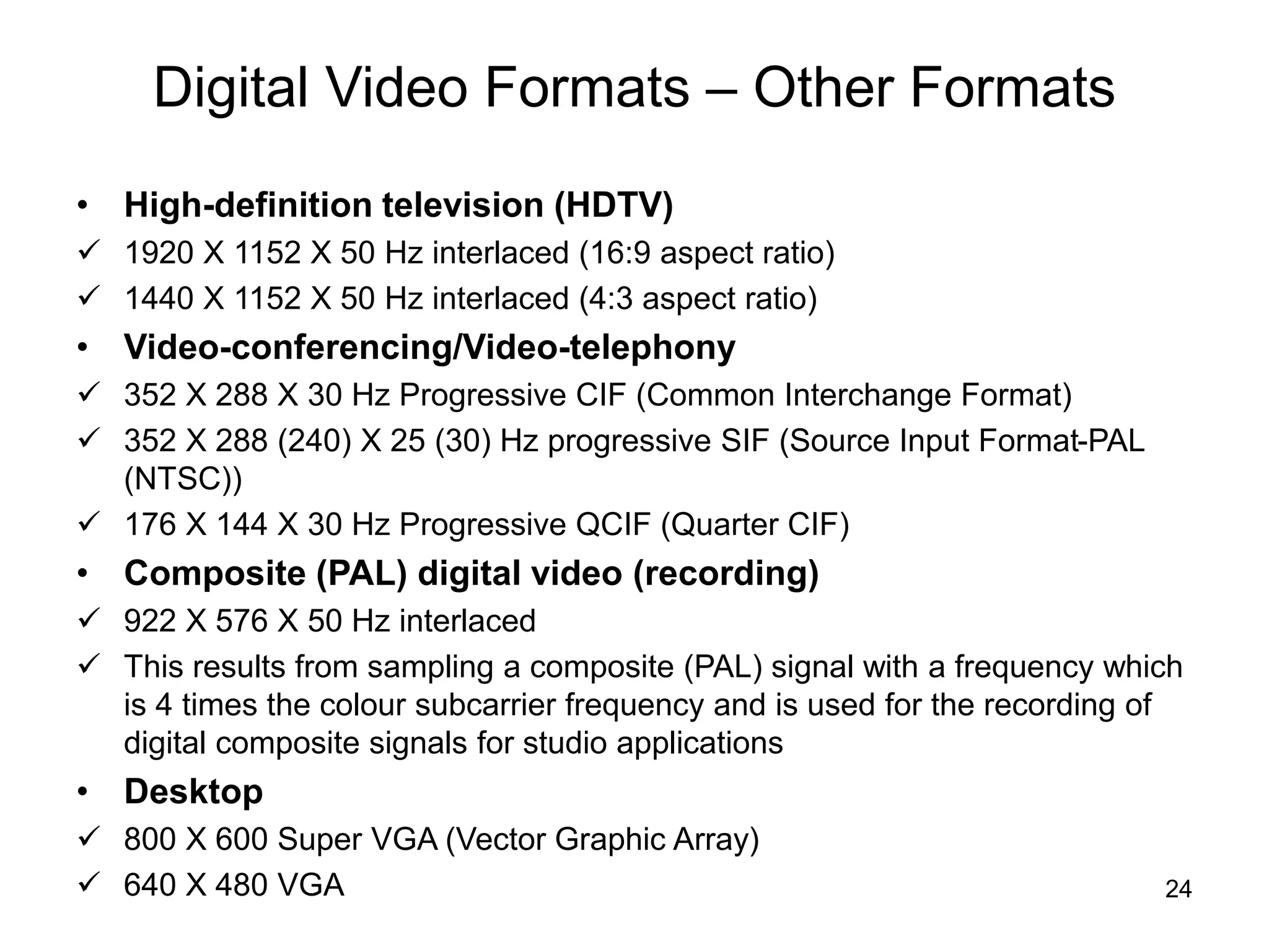 24
Digital Video Formats – Other Formats
• High-definition television (HDTV)
 1920 X 1152 X 50 Hz interlaced (16:9 aspect ratio)
 1440 X 1152 X 50 Hz interlaced (4:3 aspect ratio)
• Video-conferencing/Video-telephony
 352 X 288 X 30 Hz Progressive CIF (Common Interchange Format)
 352 X 288 (240) X 25 (30) Hz progressive SIF (Source Input Format-PAL
(NTSC))
 176 X 144 X 30 Hz Progressive QCIF (Quarter CIF)
• Composite (PAL) digital video (recording)
 922 X 576 X 50 Hz interlaced
 This results from sampling a composite (PAL) signal with a frequency which
is 4 times the colour subcarrier frequency and is used for the recording of
digital composite signals for studio applications
• Desktop
 800 X 600 Super VGA (Vector Graphic Array)
 640 X 480 VGA
 