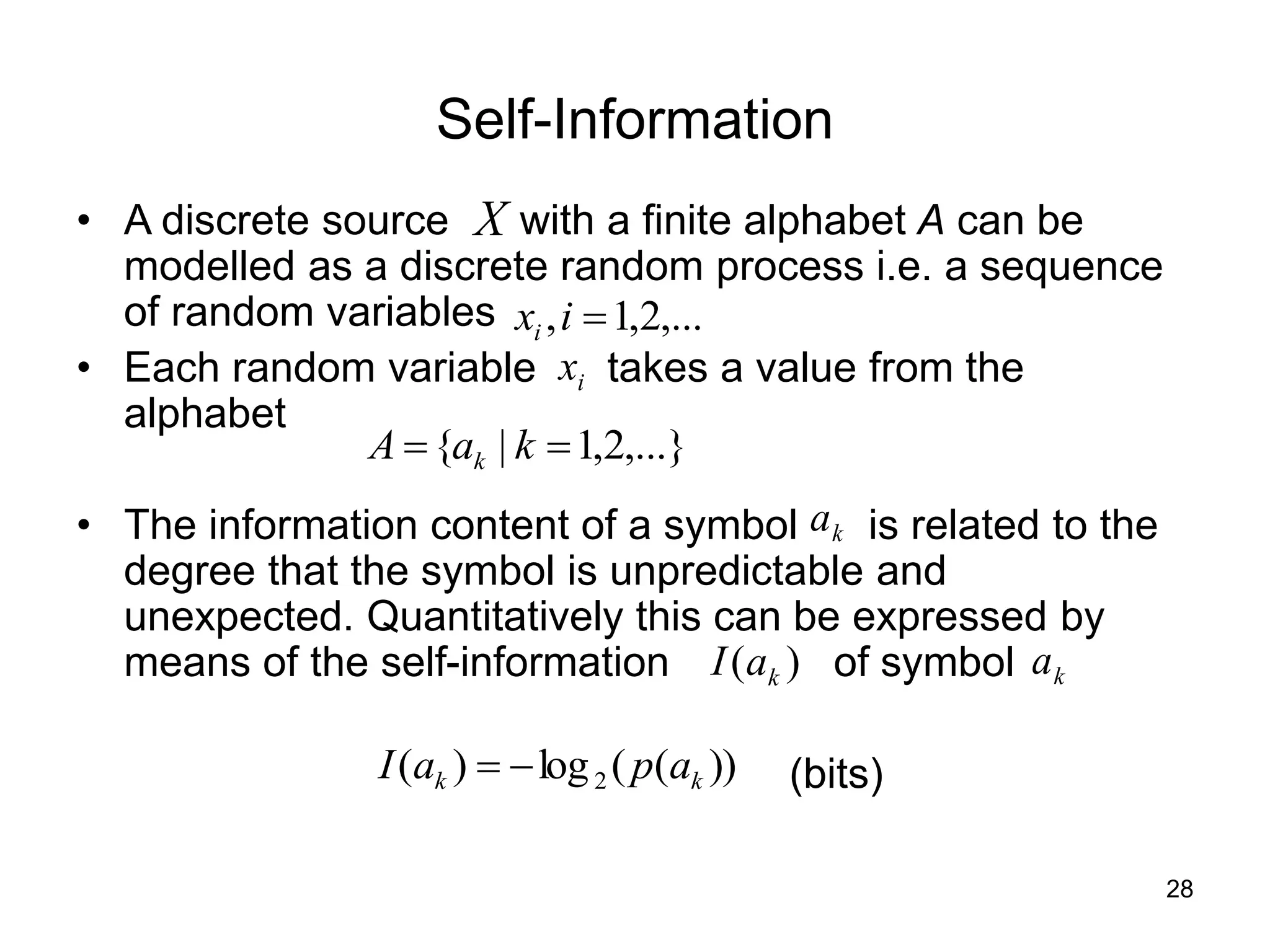 28
Self-Information
• A discrete source with a finite alphabet A can be
modelled as a discrete random process i.e. a sequence
of random variables
• Each random variable takes a value from the
alphabet
• The information content of a symbol is related to the
degree that the symbol is unpredictable and
unexpected. Quantitatively this can be expressed by
means of the self-information of symbol
(bits)
X
,...}
2
,
1
|
{ 
 k
a
A k
i
x
,...
2
,
1
, 
i
xi
k
a
k
a
)
( k
a
I
))
(
(
log
)
( 2 k
k a
p
a
I 

 