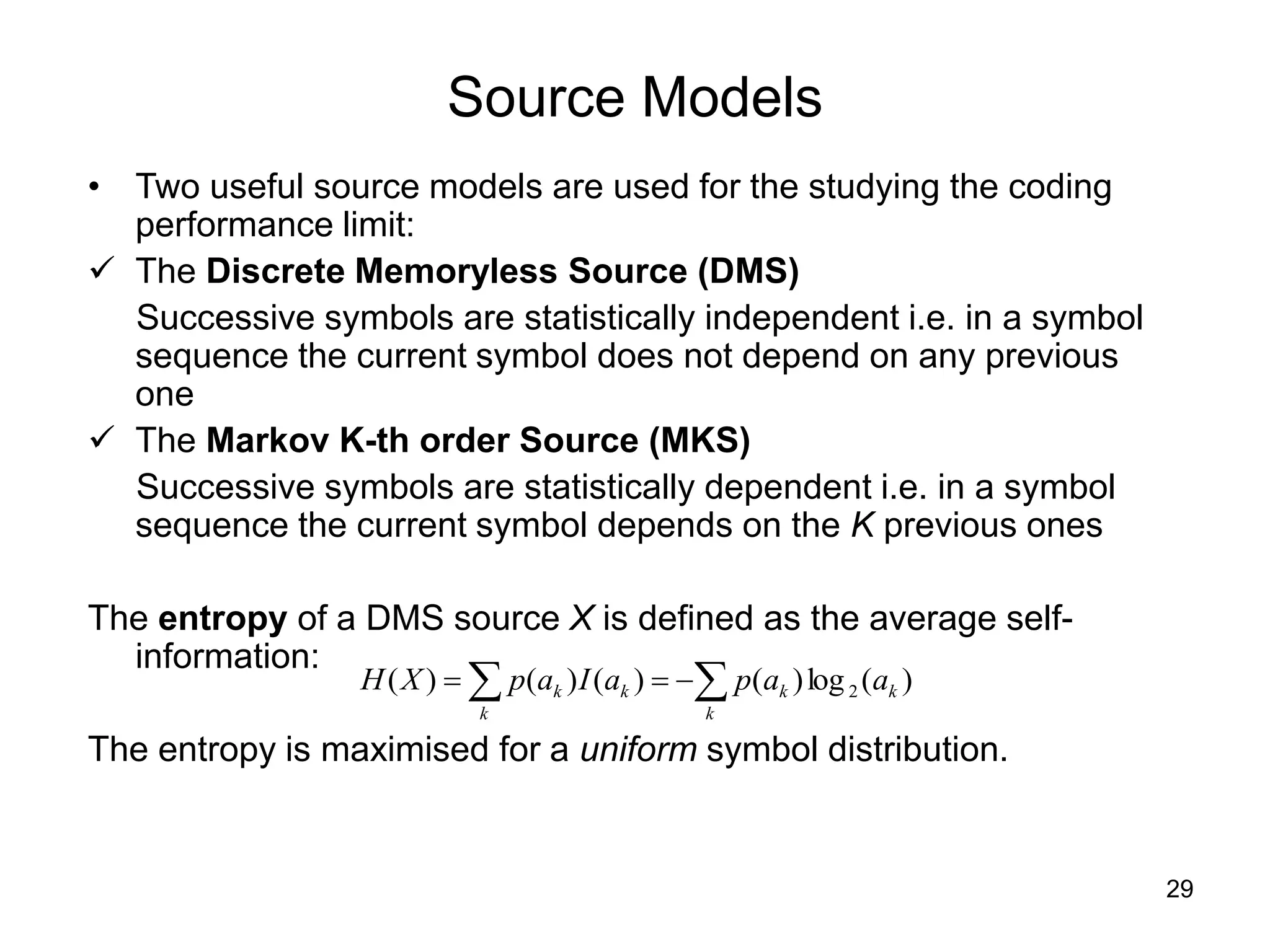29
Source Models
• Two useful source models are used for the studying the coding
performance limit:
 The Discrete Memoryless Source (DMS)
Successive symbols are statistically independent i.e. in a symbol
sequence the current symbol does not depend on any previous
one
 The Markov K-th order Source (MKS)
Successive symbols are statistically dependent i.e. in a symbol
sequence the current symbol depends on the K previous ones
The entropy of a DMS source X is defined as the average self-
information:
The entropy is maximised for a uniform symbol distribution.

 


k
k
k
k
k
k a
a
p
a
I
a
p
X
H )
(
log
)
(
)
(
)
(
)
( 2
 