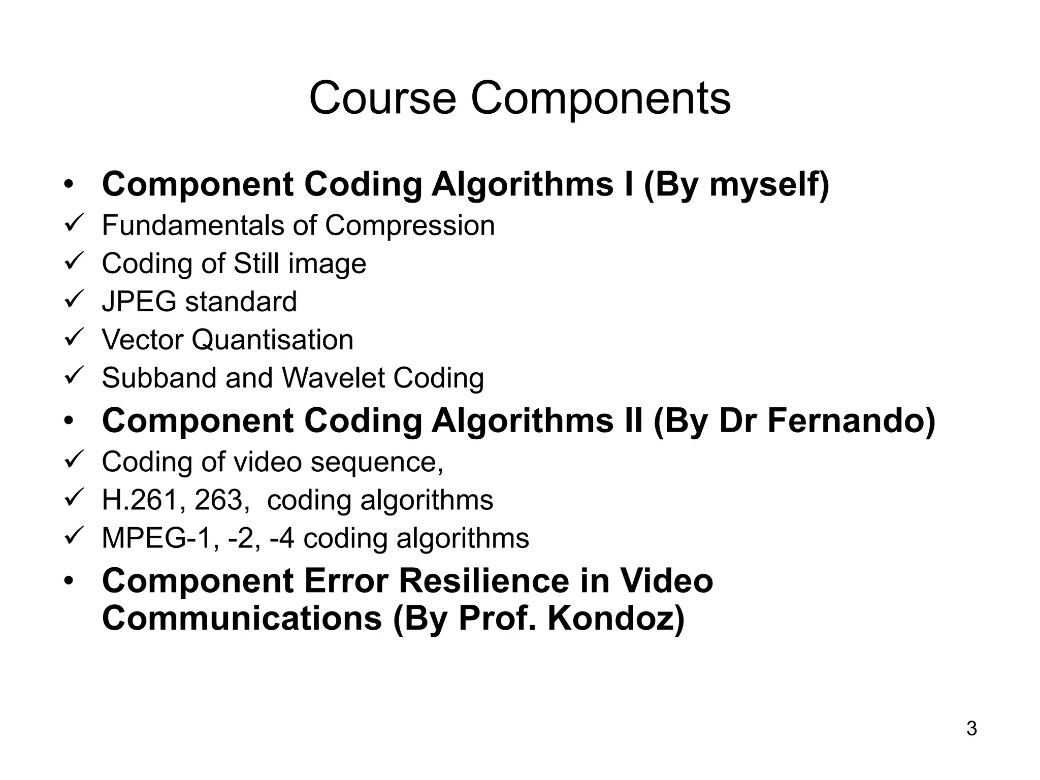 3
Course Components
• Component Coding Algorithms I (By myself)
 Fundamentals of Compression
 Coding of Still image
 JPEG standard
 Vector Quantisation
 Subband and Wavelet Coding
• Component Coding Algorithms II (By Dr Fernando)
 Coding of video sequence,
 H.261, 263, coding algorithms
 MPEG-1, -2, -4 coding algorithms
• Component Error Resilience in Video
Communications (By Prof. Kondoz)
 
