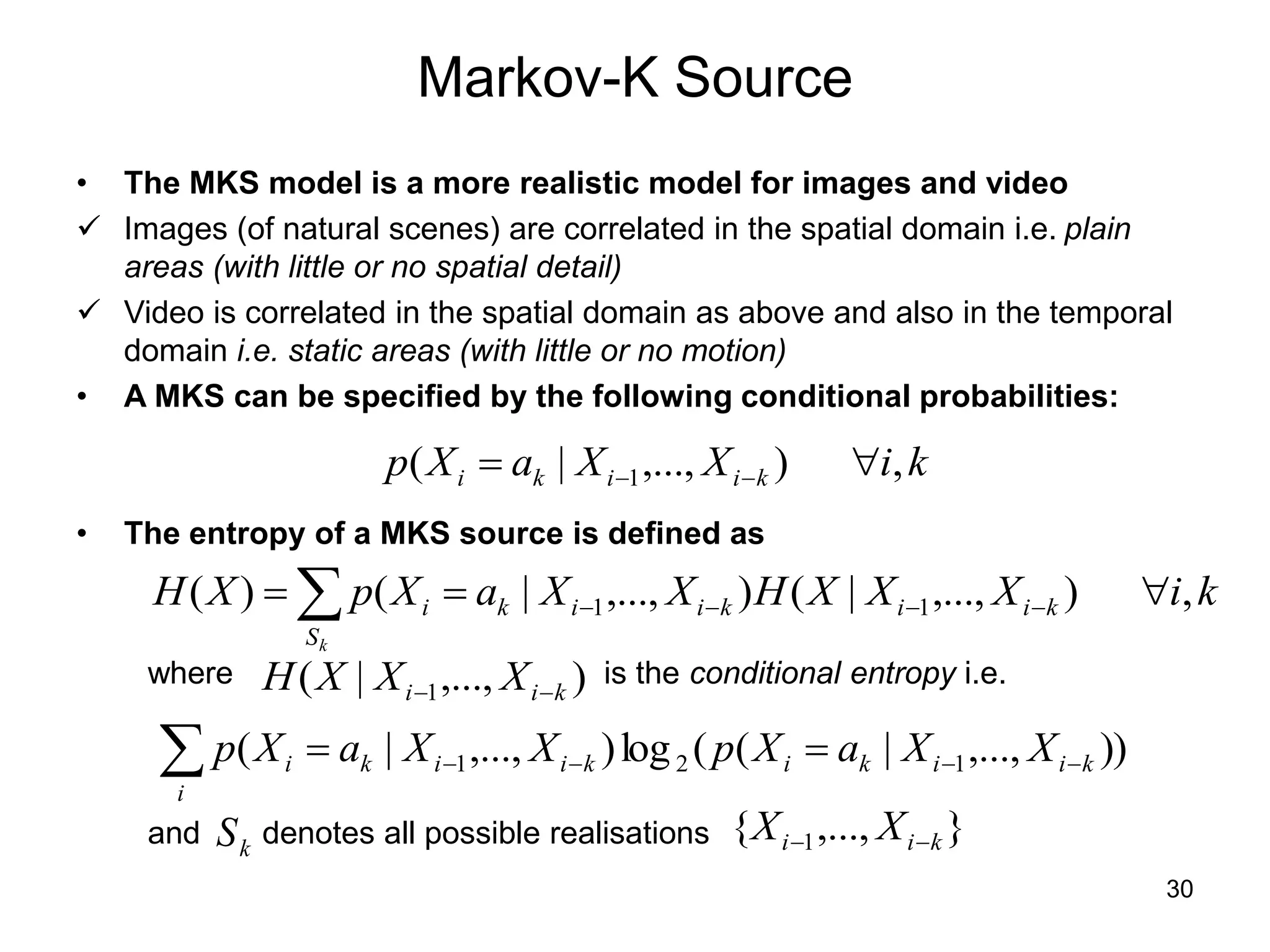 30
Markov-K Source
• The MKS model is a more realistic model for images and video
 Images (of natural scenes) are correlated in the spatial domain i.e. plain
areas (with little or no spatial detail)
 Video is correlated in the spatial domain as above and also in the temporal
domain i.e. static areas (with little or no motion)
• A MKS can be specified by the following conditional probabilities:
• The entropy of a MKS source is defined as
k
i
X
X
a
X
p k
i
i
k
i ,
)
,...,
|
( 1 
 

k
i
X
X
X
H
X
X
a
X
p
X
H
k
S
k
i
i
k
i
i
k
i ,
)
,...,
|
(
)
,...,
|
(
)
( 1
1 

  



where is the conditional entropy i.e.
)
,...,
|
( 1 k
i
i X
X
X
H 

 


 

i
k
i
i
k
i
k
i
i
k
i X
X
a
X
p
X
X
a
X
p ))
,...,
|
(
(
log
)
,...,
|
( 1
2
1
and denotes all possible realisations
k
S }
,...,
{ 1 k
i
i X
X 

 