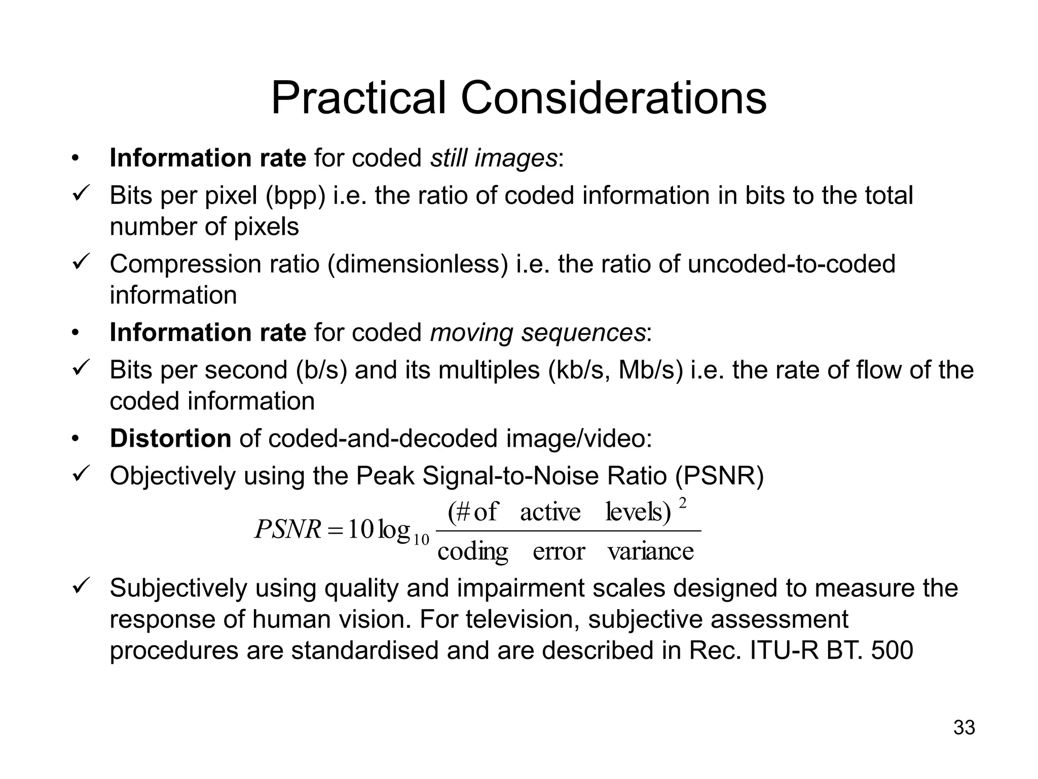 33
Practical Considerations
• Information rate for coded still images:
 Bits per pixel (bpp) i.e. the ratio of coded information in bits to the total
number of pixels
 Compression ratio (dimensionless) i.e. the ratio of uncoded-to-coded
information
• Information rate for coded moving sequences:
 Bits per second (b/s) and its multiples (kb/s, Mb/s) i.e. the rate of flow of the
coded information
• Distortion of coded-and-decoded image/video:
 Objectively using the Peak Signal-to-Noise Ratio (PSNR)
 Subjectively using quality and impairment scales designed to measure the
response of human vision. For television, subjective assessment
procedures are standardised and are described in Rec. ITU-R BT. 500
variance
error
coding
levels)
active
of
(#
log
10
2
10

PSNR
 