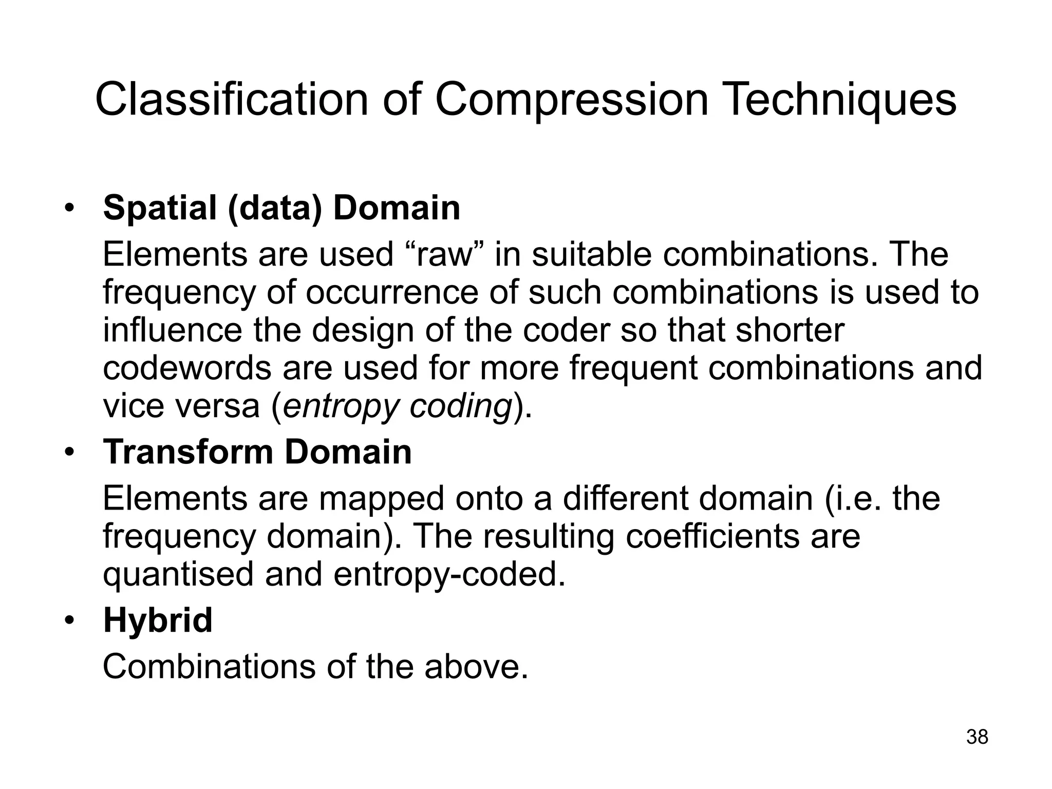 38
Classification of Compression Techniques
• Spatial (data) Domain
Elements are used “raw” in suitable combinations. The
frequency of occurrence of such combinations is used to
influence the design of the coder so that shorter
codewords are used for more frequent combinations and
vice versa (entropy coding).
• Transform Domain
Elements are mapped onto a different domain (i.e. the
frequency domain). The resulting coefficients are
quantised and entropy-coded.
• Hybrid
Combinations of the above.
 
