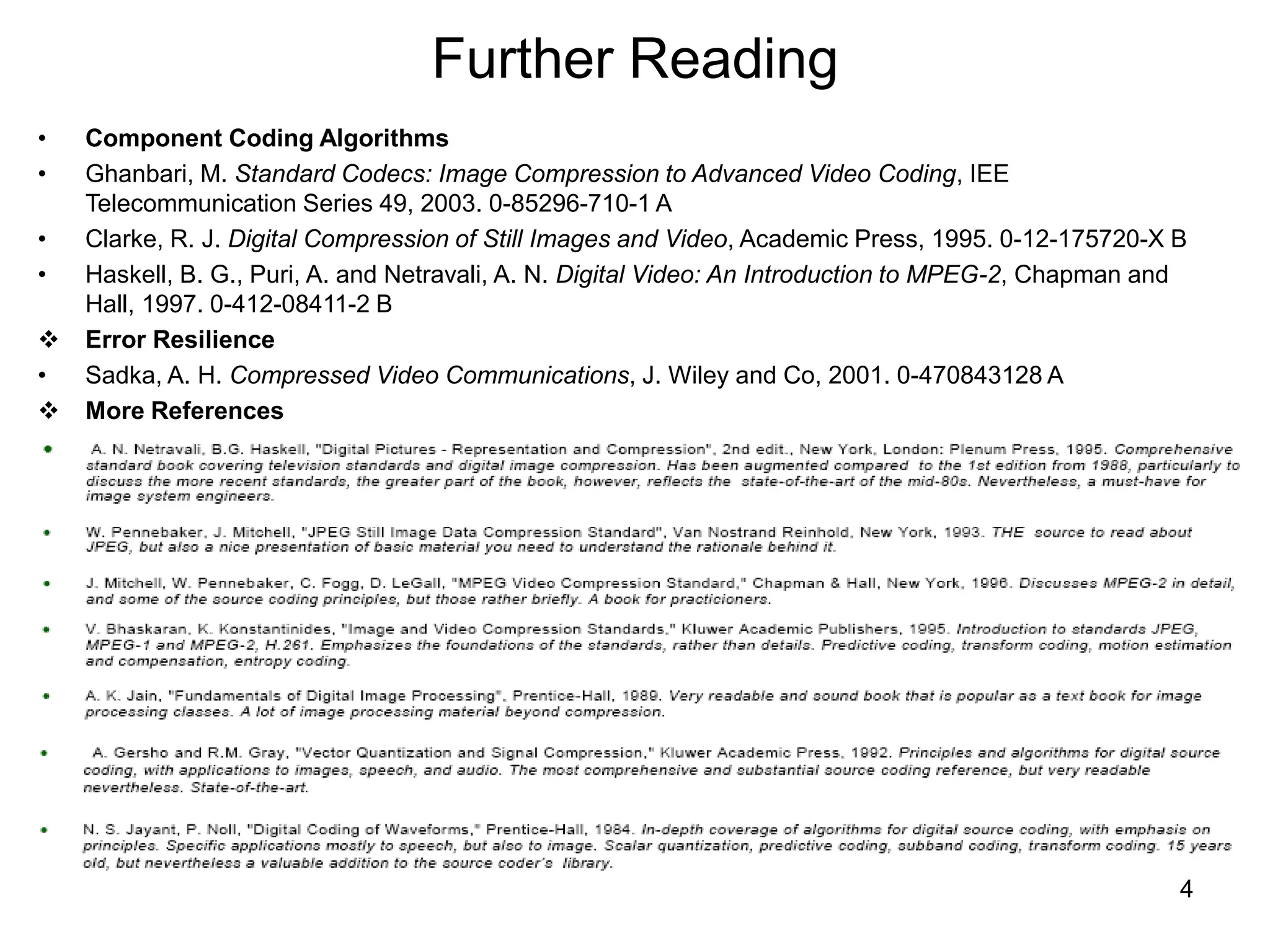 4
Further Reading
• Component Coding Algorithms
• Ghanbari, M. Standard Codecs: Image Compression to Advanced Video Coding, IEE
Telecommunication Series 49, 2003. 0-85296-710-1 A
• Clarke, R. J. Digital Compression of Still Images and Video, Academic Press, 1995. 0-12-175720-X B
• Haskell, B. G., Puri, A. and Netravali, A. N. Digital Video: An Introduction to MPEG-2, Chapman and
Hall, 1997. 0-412-08411-2 B
 Error Resilience
• Sadka, A. H. Compressed Video Communications, J. Wiley and Co, 2001. 0-470843128 A
 More References
 