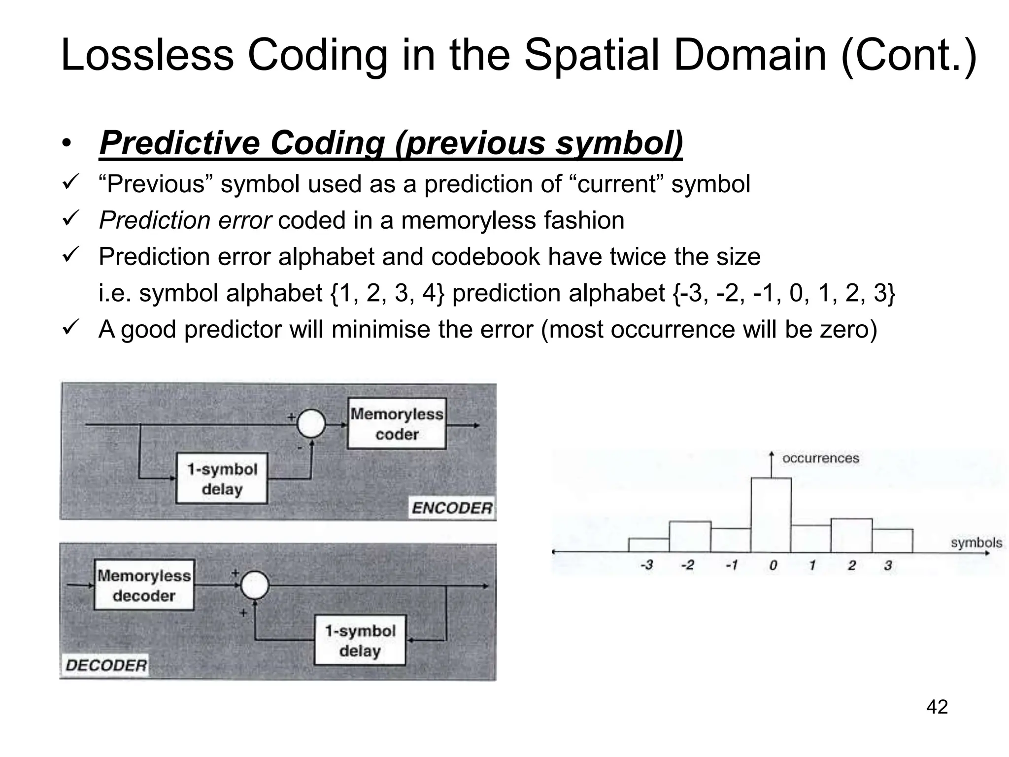 42
Lossless Coding in the Spatial Domain (Cont.)
• Predictive Coding (previous symbol)
 “Previous” symbol used as a prediction of “current” symbol
 Prediction error coded in a memoryless fashion
 Prediction error alphabet and codebook have twice the size
i.e. symbol alphabet {1, 2, 3, 4} prediction alphabet {-3, -2, -1, 0, 1, 2, 3}
 A good predictor will minimise the error (most occurrence will be zero)
 