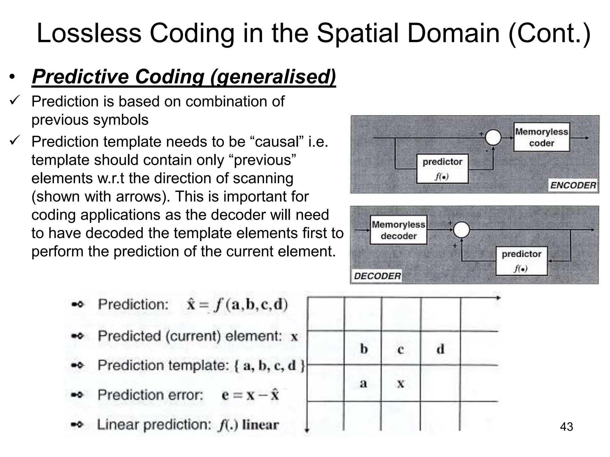 43
Lossless Coding in the Spatial Domain (Cont.)
• Predictive Coding (generalised)
 Prediction is based on combination of
previous symbols
 Prediction template needs to be “causal” i.e.
template should contain only “previous”
elements w.r.t the direction of scanning
(shown with arrows). This is important for
coding applications as the decoder will need
to have decoded the template elements first to
perform the prediction of the current element.
 