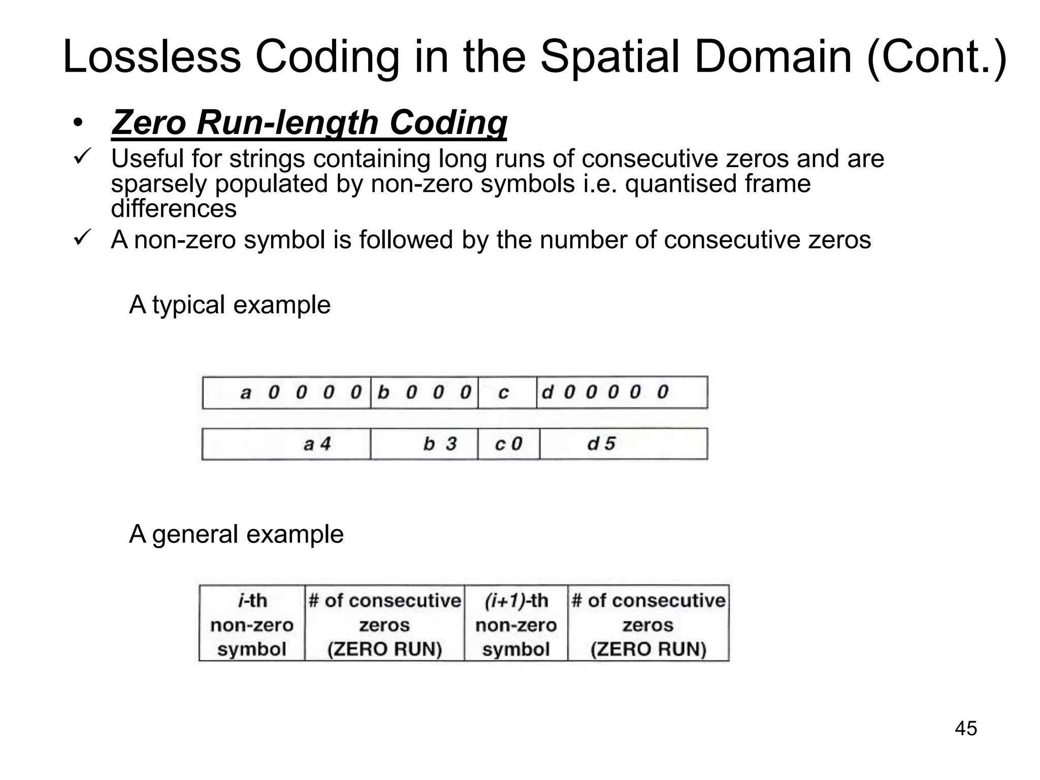 45
Lossless Coding in the Spatial Domain (Cont.)
• Zero Run-length Coding
 Useful for strings containing long runs of consecutive zeros and are
sparsely populated by non-zero symbols i.e. quantised frame
differences
 A non-zero symbol is followed by the number of consecutive zeros
A typical example
A general example
 