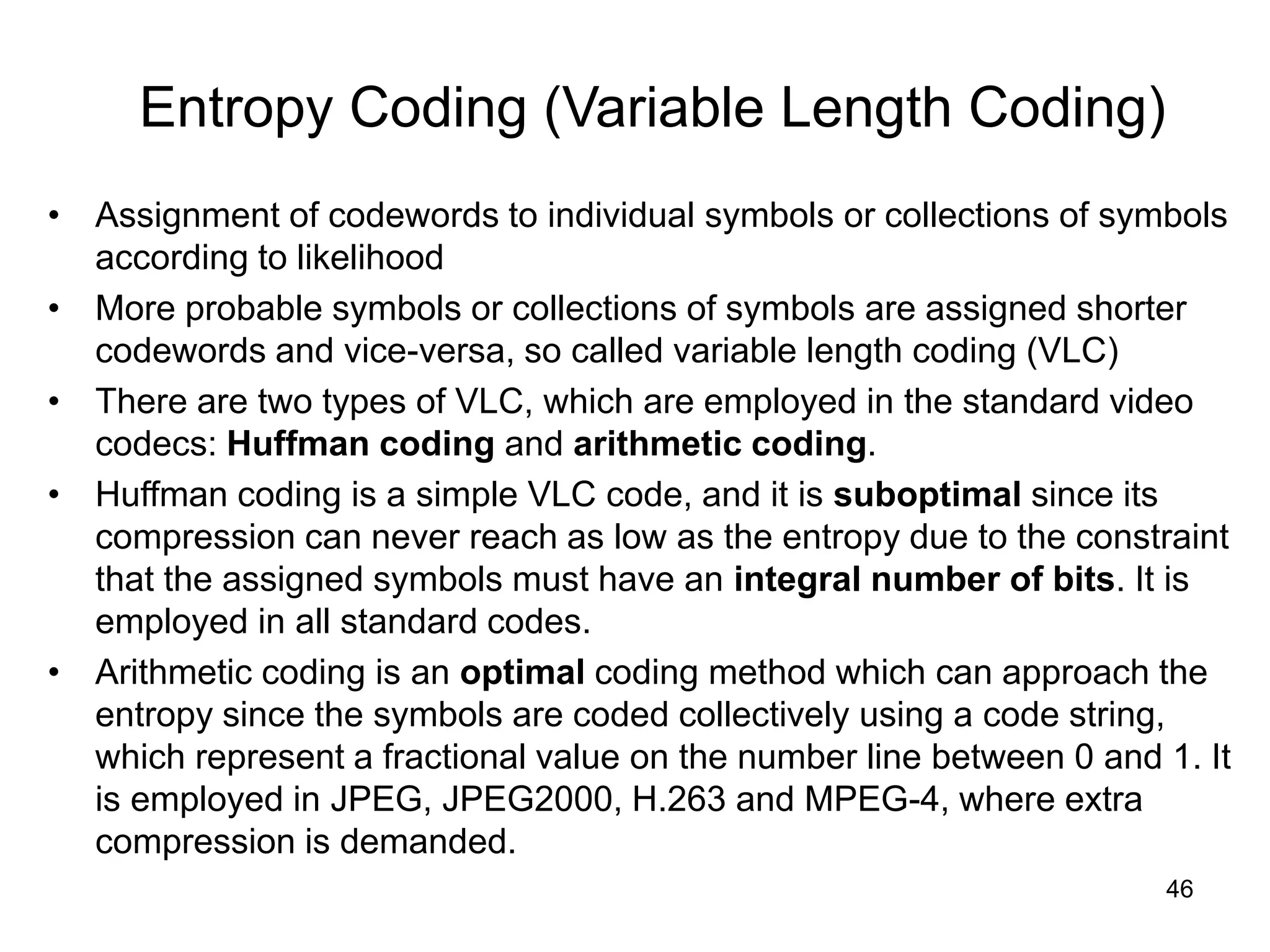46
Entropy Coding (Variable Length Coding)
• Assignment of codewords to individual symbols or collections of symbols
according to likelihood
• More probable symbols or collections of symbols are assigned shorter
codewords and vice-versa, so called variable length coding (VLC)
• There are two types of VLC, which are employed in the standard video
codecs: Huffman coding and arithmetic coding.
• Huffman coding is a simple VLC code, and it is suboptimal since its
compression can never reach as low as the entropy due to the constraint
that the assigned symbols must have an integral number of bits. It is
employed in all standard codes.
• Arithmetic coding is an optimal coding method which can approach the
entropy since the symbols are coded collectively using a code string,
which represent a fractional value on the number line between 0 and 1. It
is employed in JPEG, JPEG2000, H.263 and MPEG-4, where extra
compression is demanded.
 