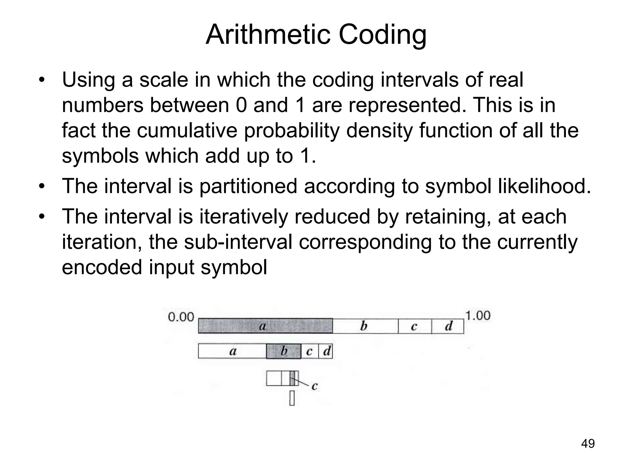 49
Arithmetic Coding
• Using a scale in which the coding intervals of real
numbers between 0 and 1 are represented. This is in
fact the cumulative probability density function of all the
symbols which add up to 1.
• The interval is partitioned according to symbol likelihood.
• The interval is iteratively reduced by retaining, at each
iteration, the sub-interval corresponding to the currently
encoded input symbol
 