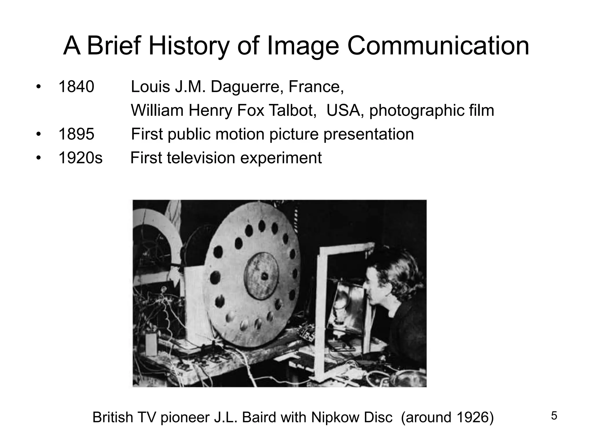 5
A Brief History of Image Communication
• 1840 Louis J.M. Daguerre, France,
William Henry Fox Talbot, USA, photographic film
• 1895 First public motion picture presentation
• 1920s First television experiment
British TV pioneer J.L. Baird with Nipkow Disc (around 1926)
 