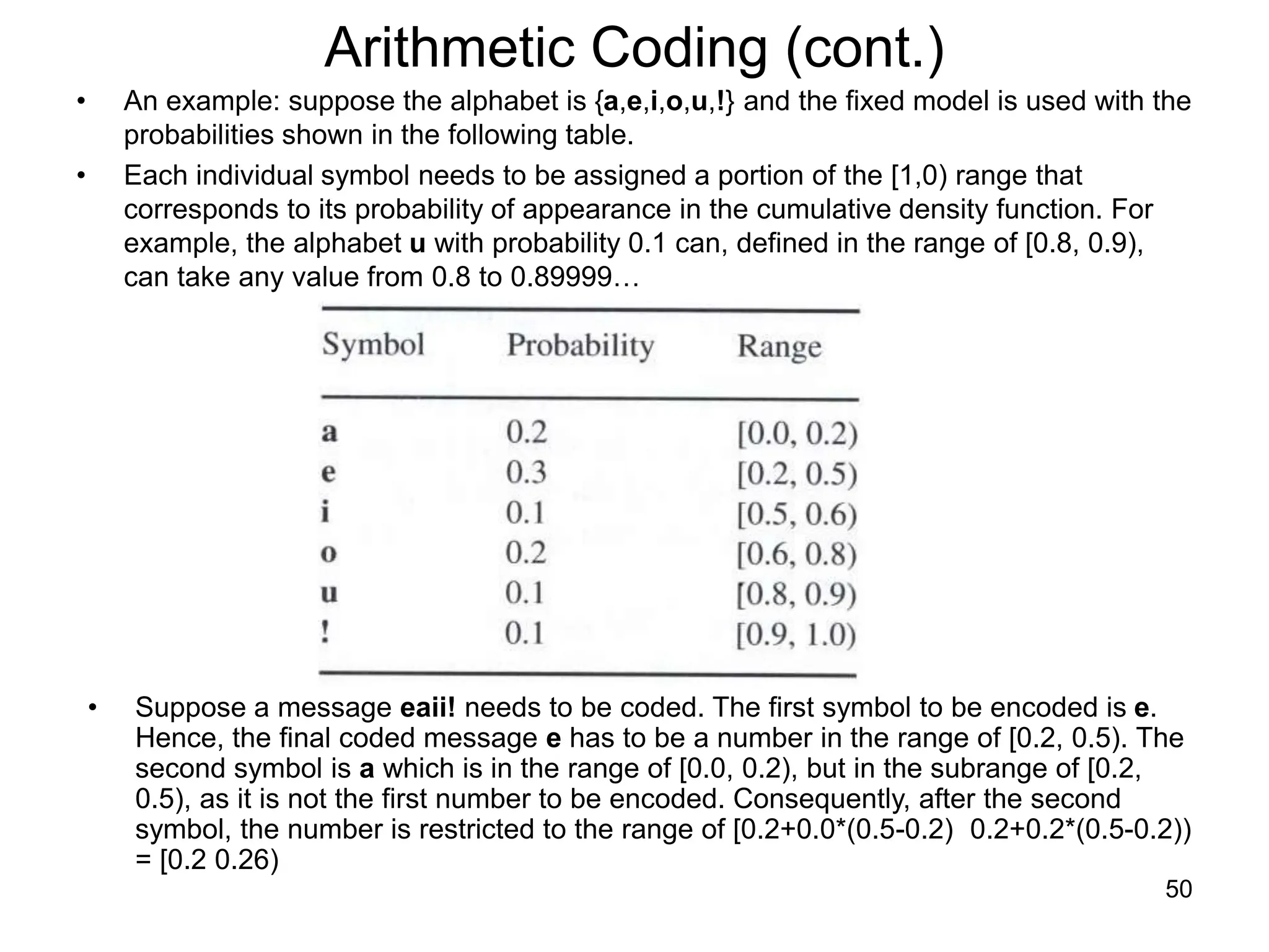 50
Arithmetic Coding (cont.)
• An example: suppose the alphabet is {a,e,i,o,u,!} and the fixed model is used with the
probabilities shown in the following table.
• Each individual symbol needs to be assigned a portion of the [1,0) range that
corresponds to its probability of appearance in the cumulative density function. For
example, the alphabet u with probability 0.1 can, defined in the range of [0.8, 0.9),
can take any value from 0.8 to 0.89999…
• Suppose a message eaii! needs to be coded. The first symbol to be encoded is e.
Hence, the final coded message e has to be a number in the range of [0.2, 0.5). The
second symbol is a which is in the range of [0.0, 0.2), but in the subrange of [0.2,
0.5), as it is not the first number to be encoded. Consequently, after the second
symbol, the number is restricted to the range of [0.2+0.0*(0.5-0.2) 0.2+0.2*(0.5-0.2))
= [0.2 0.26)
 