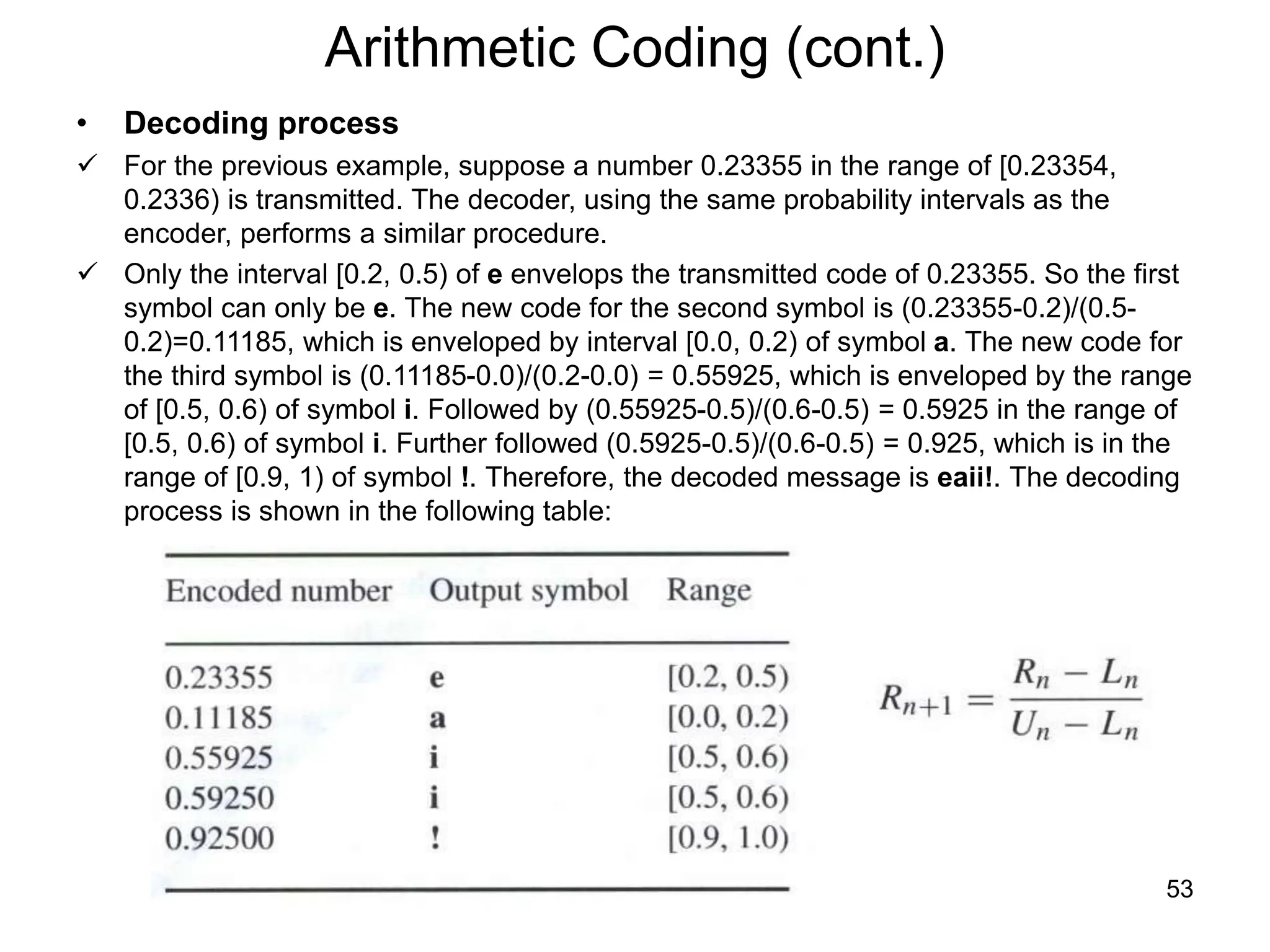 53
Arithmetic Coding (cont.)
• Decoding process
 For the previous example, suppose a number 0.23355 in the range of [0.23354,
0.2336) is transmitted. The decoder, using the same probability intervals as the
encoder, performs a similar procedure.
 Only the interval [0.2, 0.5) of e envelops the transmitted code of 0.23355. So the first
symbol can only be e. The new code for the second symbol is (0.23355-0.2)/(0.5-
0.2)=0.11185, which is enveloped by interval [0.0, 0.2) of symbol a. The new code for
the third symbol is (0.11185-0.0)/(0.2-0.0) = 0.55925, which is enveloped by the range
of [0.5, 0.6) of symbol i. Followed by (0.55925-0.5)/(0.6-0.5) = 0.5925 in the range of
[0.5, 0.6) of symbol i. Further followed (0.5925-0.5)/(0.6-0.5) = 0.925, which is in the
range of [0.9, 1) of symbol !. Therefore, the decoded message is eaii!. The decoding
process is shown in the following table:
 