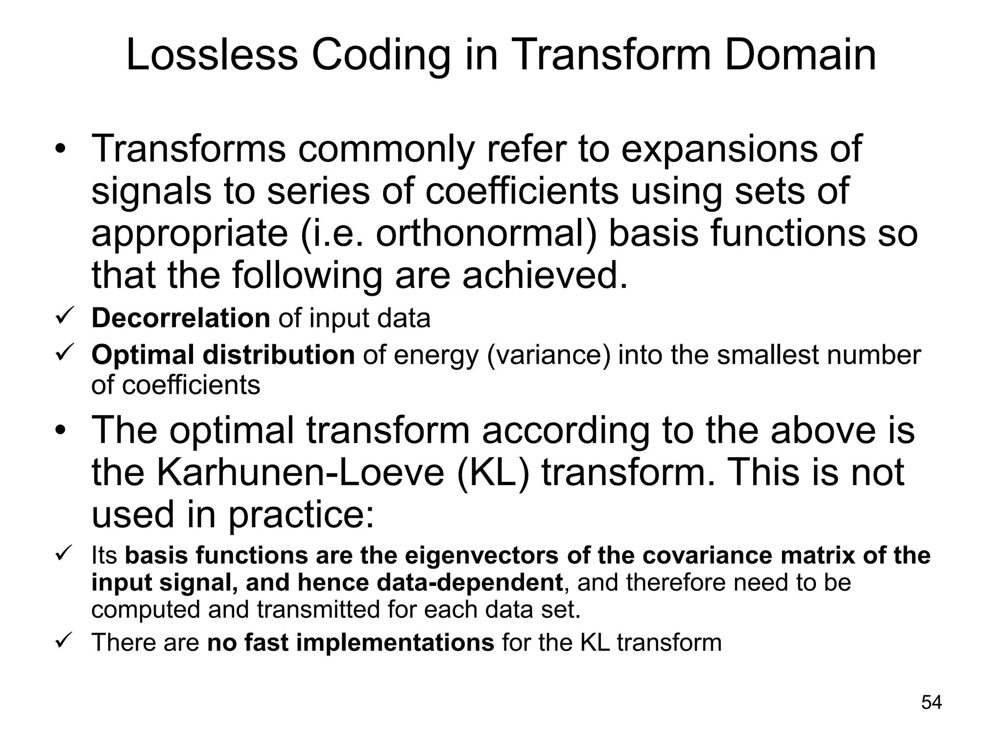 54
Lossless Coding in Transform Domain
• Transforms commonly refer to expansions of
signals to series of coefficients using sets of
appropriate (i.e. orthonormal) basis functions so
that the following are achieved.
 Decorrelation of input data
 Optimal distribution of energy (variance) into the smallest number
of coefficients
• The optimal transform according to the above is
the Karhunen-Loeve (KL) transform. This is not
used in practice:
 Its basis functions are the eigenvectors of the covariance matrix of the
input signal, and hence data-dependent, and therefore need to be
computed and transmitted for each data set.
 There are no fast implementations for the KL transform
 