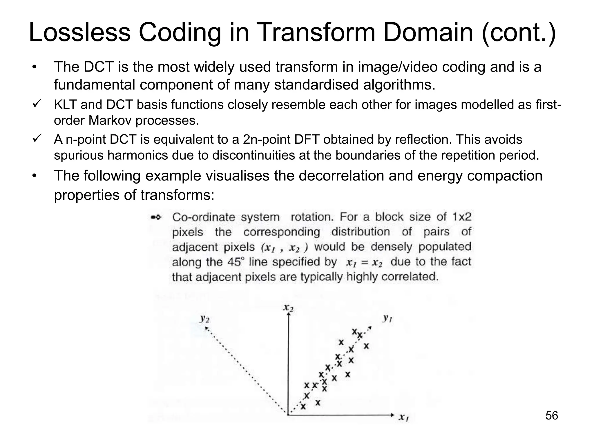 56
Lossless Coding in Transform Domain (cont.)
• The DCT is the most widely used transform in image/video coding and is a
fundamental component of many standardised algorithms.
 KLT and DCT basis functions closely resemble each other for images modelled as first-
order Markov processes.
 A n-point DCT is equivalent to a 2n-point DFT obtained by reflection. This avoids
spurious harmonics due to discontinuities at the boundaries of the repetition period.
• The following example visualises the decorrelation and energy compaction
properties of transforms:
 
