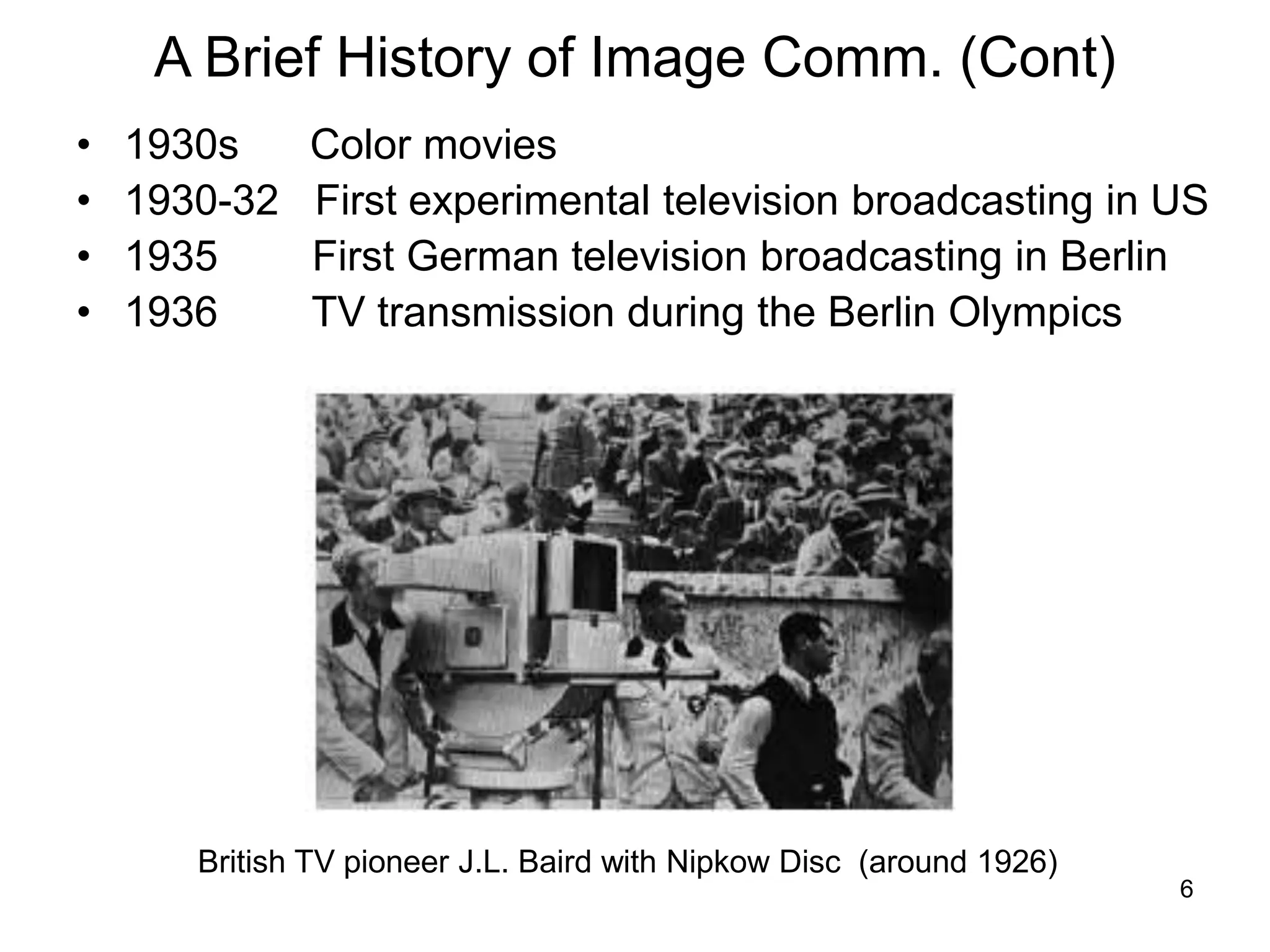 6
A Brief History of Image Comm. (Cont)
• 1930s Color movies
• 1930-32 First experimental television broadcasting in US
• 1935 First German television broadcasting in Berlin
• 1936 TV transmission during the Berlin Olympics
British TV pioneer J.L. Baird with Nipkow Disc (around 1926)
 