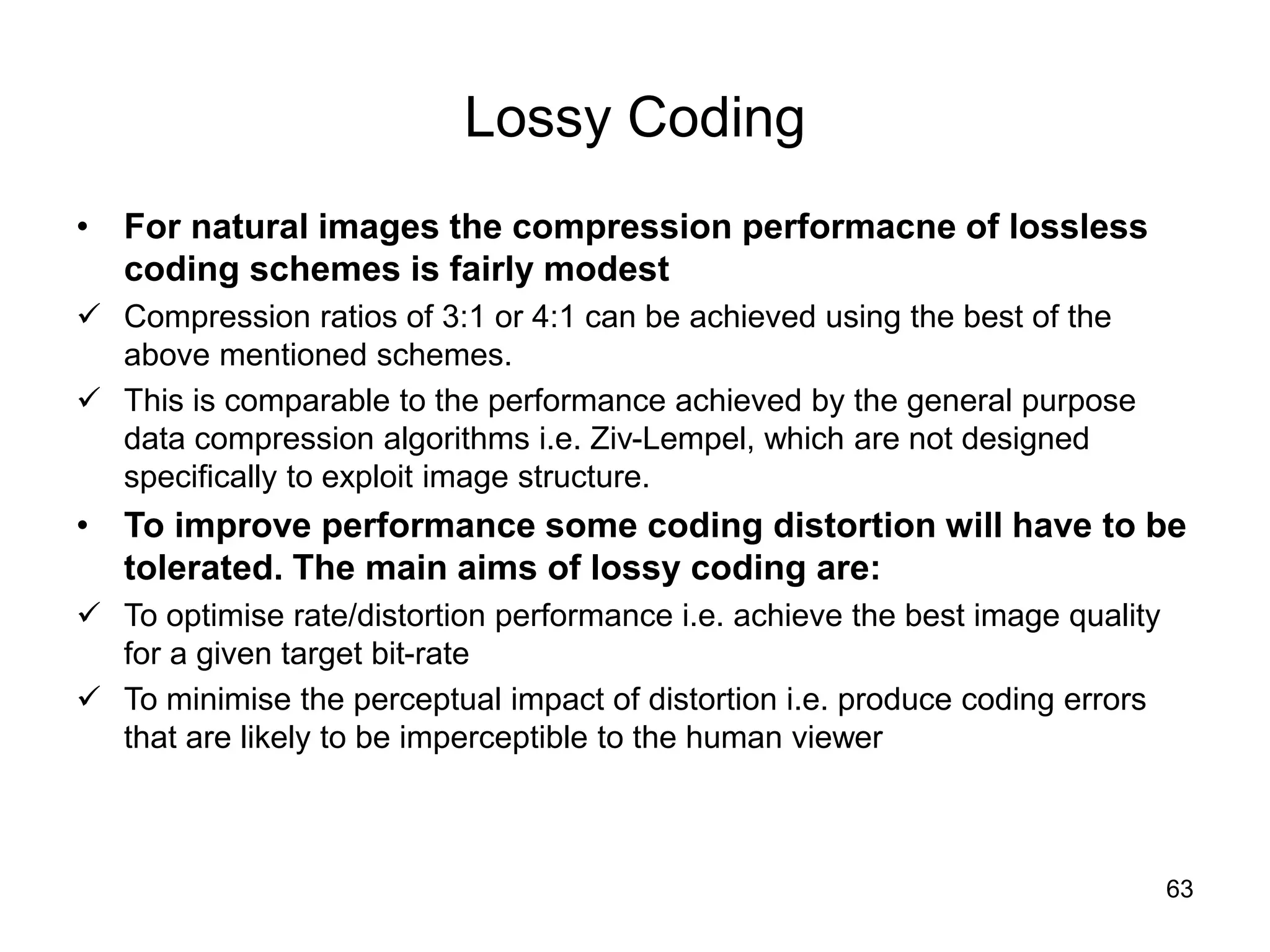 63
Lossy Coding
• For natural images the compression performacne of lossless
coding schemes is fairly modest
 Compression ratios of 3:1 or 4:1 can be achieved using the best of the
above mentioned schemes.
 This is comparable to the performance achieved by the general purpose
data compression algorithms i.e. Ziv-Lempel, which are not designed
specifically to exploit image structure.
• To improve performance some coding distortion will have to be
tolerated. The main aims of lossy coding are:
 To optimise rate/distortion performance i.e. achieve the best image quality
for a given target bit-rate
 To minimise the perceptual impact of distortion i.e. produce coding errors
that are likely to be imperceptible to the human viewer
 