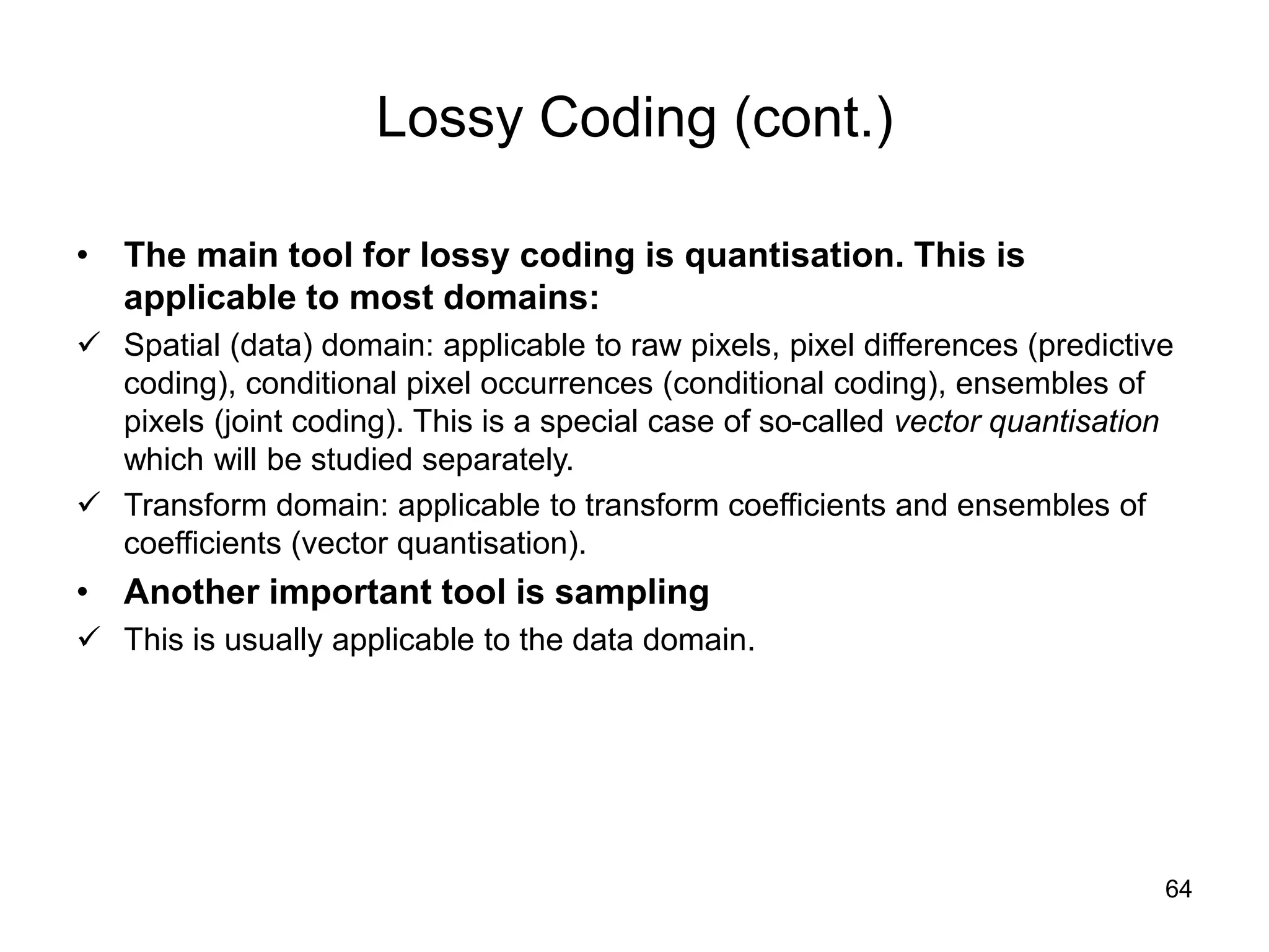 64
Lossy Coding (cont.)
• The main tool for lossy coding is quantisation. This is
applicable to most domains:
 Spatial (data) domain: applicable to raw pixels, pixel differences (predictive
coding), conditional pixel occurrences (conditional coding), ensembles of
pixels (joint coding). This is a special case of so-called vector quantisation
which will be studied separately.
 Transform domain: applicable to transform coefficients and ensembles of
coefficients (vector quantisation).
• Another important tool is sampling
 This is usually applicable to the data domain.
 