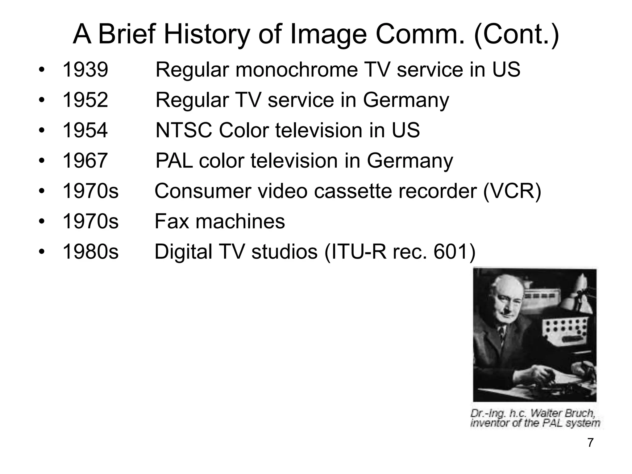 7
A Brief History of Image Comm. (Cont.)
• 1939 Regular monochrome TV service in US
• 1952 Regular TV service in Germany
• 1954 NTSC Color television in US
• 1967 PAL color television in Germany
• 1970s Consumer video cassette recorder (VCR)
• 1970s Fax machines
• 1980s Digital TV studios (ITU-R rec. 601)
 