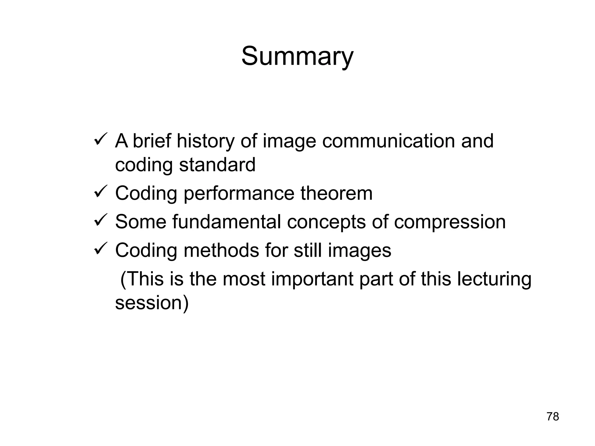 78
Summary
 A brief history of image communication and
coding standard
 Coding performance theorem
 Some fundamental concepts of compression
 Coding methods for still images
(This is the most important part of this lecturing
session)
 