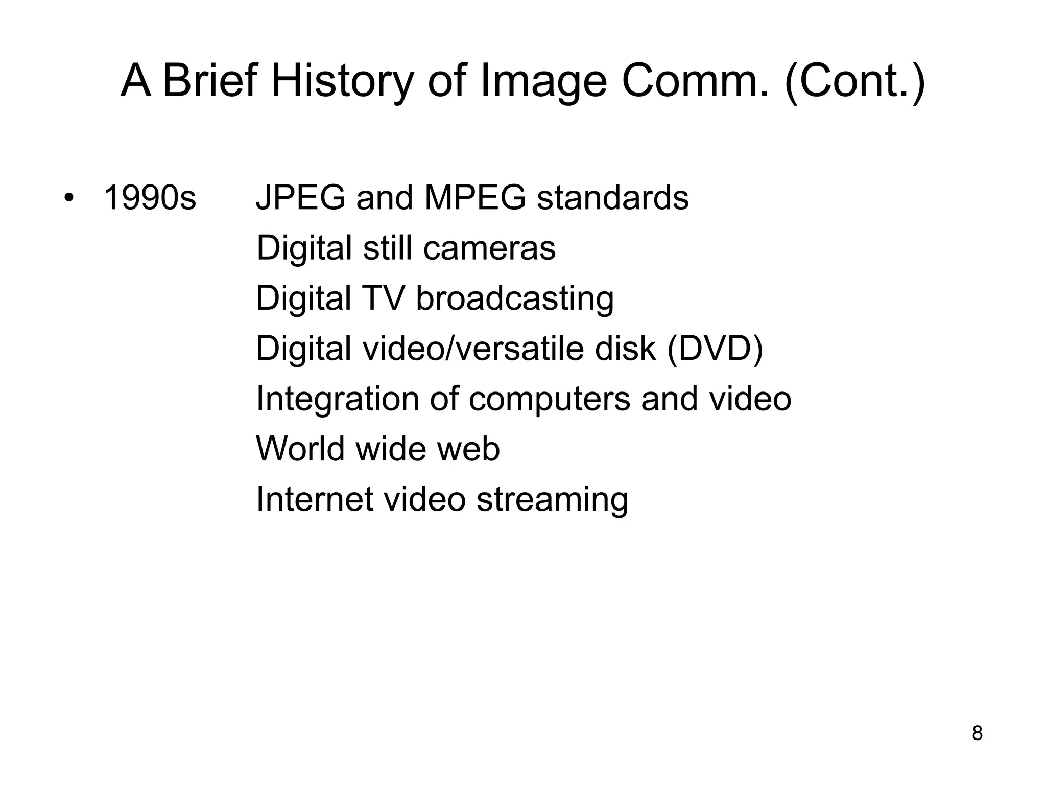 8
A Brief History of Image Comm. (Cont.)
• 1990s JPEG and MPEG standards
Digital still cameras
Digital TV broadcasting
Digital video/versatile disk (DVD)
Integration of computers and video
World wide web
Internet video streaming
 