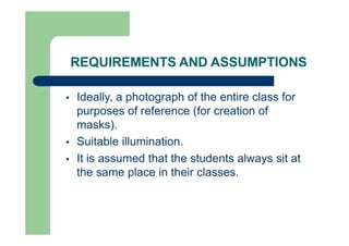 REQUIREMENTS AND ASSUMPTIONS
 Ideally, a photograph of the entire class for
purposes of reference (for creation of
masks).
 Suitable illumination.
 It is assumed that the students always sit at
the same place in their classes.
 