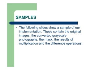 SAMPLES
 The following slides show a sample of our
implementation. These contain the original
images, the converted grayscale
photographs, the mask, the results of
multiplication and the difference operations.
 