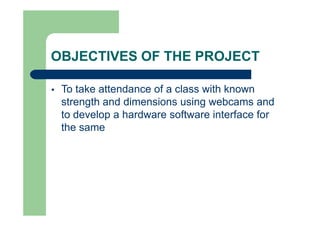 OBJECTIVES OF THE PROJECT
 To take attendance of a class with known
strength and dimensions using webcams and
to develop a hardware software interface for
the same
 