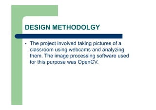 DESIGN METHODOLGY
 The project involved taking pictures of a
classroom using webcams and analyzing
them. The image processing software used
for this purpose was OpenCV.
 