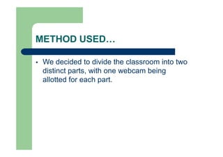 METHOD USED…
 We decided to divide the classroom into two
distinct parts, with one webcam being
allotted for each part.
 