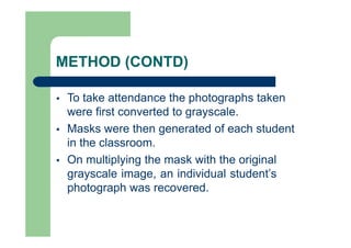 METHOD (CONTD)
 To take attendance the photographs taken
were first converted to grayscale.
 Masks were then generated of each student
in the classroom.
 On multiplying the mask with the original
grayscale image, an individual student’s
photograph was recovered.
 