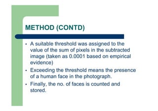 METHOD (CONTD)
 A suitable threshold was assigned to the
value of the sum of pixels in the subtracted
image (taken as 0.0001 based on empirical
evidence)
 Exceeding the threshold means the presence
of a human face in the photograph.
 Finally, the no. of faces is counted and
stored.
 