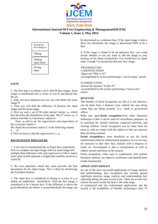 ISSN:2348 9510
International Journal Of Core Engineering & Management(IJCEM)
Volume 1, Issue 2, May 2014
25
STEPS
1. The first step is to obtain a set S with M face images. Each
image is transformed into a vector of size N and placed into
the set.
2. After you have obtained your set, you will obtain the mean
image Ψ
3. Then you will find the difference Φ between the input
image and the mean image
4. Next we seek a set of M ortho normal vectors, un, which
best describes the distribution of the data. The kth
vector, uk, is
chosen such that is a maximum, subject to
Note: uk and λk are the eigenvectors and eigenvalues of
the covariance matrix C
We obtain the covariance matrix C in the following manner
5. AT
6. Now we have to find the eigenvectors, vl, ul
RECOGNITION PROCEDURE
1. A new face is transformed into its Eigen face components.
First we compare our input image with our mean image and
multiply their difference with each eigenvector of the L matrix.
Each value would represent a weight and would be saved on a
vector Ω.
2. We now determine which face class provides the best
description for the input image. This is done by minimizing
the Euclidean distance
3. The input face is considered to belong to a class if εk is
bellow an established threshold θε. Then the face image is
considered to be a known face. If the difference is above the
given threshold, but bellow a second threshold, the image can
be determined as a unknown face. If the input image is above
these two thresholds, the image is determined NOT to be a
face.
4. If the image is found to be an unknown face, you could
decide whether or not you want to add the image to your
training set for future recognitions. You would have to repeat
steps 1 trough 7 to incorporate this new face image.
TWO MAIN USES
1) IDENTFICATION
-figure out “Who is X?”
-accomplished by system performing a “one-to-many” search
2) VERIFICATION
-answer the question “Is this X?”
-accomplished by the system performing a “one-to-one”
search
BENEFITS
The benefits of facial recognition are that it is not intrusive,
can be done from a distance even without the user being
aware they are being scanned. (i.e.: bank or government
office)
What sets apart facial recognition from other biometric
techniques is that it can be used for surveillance purposes; as
in searching for wanted criminals, suspected terrorists, and
missing children. Facial recognition can be done from far
away so with no contact with the subject so they are unaware
they are being scanned.
Facial recognition is most beneficial to use for facial
authentication than for identification purposes, as it is too easy
for someone to alter their face, features with a disguise or
mask, etc. Environment is also a consideration as well as
subject motion and focus on the camera.
Facial recognition, when used in combination with another
biometric method, can improve verification and identification
results dramatically.
APPLICATION DOMAIN
As one of the most successful applications of image analysis
and understanding, face recognition has recently gained
significant attention image analysis and understanding face
especially during the past several years. There are at least two
reasons for such a trend: the first is the wide range
of commercial and law enforcement applications and the
second is the availability of feasible technologies after 35
Normalized
the training set
Taking
mean image
Getting
eigen faces
Giving
input
image
 