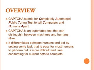  CAPTCHA stands for Completely Automated
  Public Turing Test to tell Computers and
  Humans Apart.
 CAPTCHA is an automated test that can
  distinguish between machines and humans
  alike.
 It differentiates between humans and bot by
  setting some task that is easy for most humans
  to perform but is more difficult and time
  consuming for current bots to complete.
 