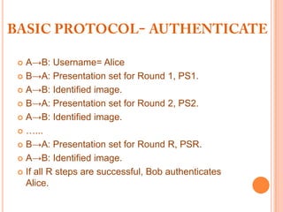 A→B: Username= Alice
 B→A: Presentation set for Round 1, PS1.

 A→B: Identified image.

 B→A: Presentation set for Round 2, PS2.

 A→B: Identified image.

 …...

 B→A: Presentation set for Round R, PSR.

 A→B: Identified image.

 If all R steps are successful, Bob authenticates
  Alice.
 