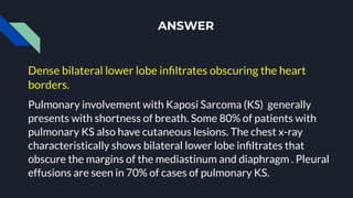 ANSWER
Dense bilateral lower lobe inﬁltrates obscuring the heart
borders.
Pulmonary involvement with Kaposi Sarcoma (KS) generally
presents with shortness of breath. Some 80% of patients with
pulmonary KS also have cutaneous lesions. The chest x-ray
characteristically shows bilateral lower lobe inﬁltrates that
obscure the margins of the mediastinum and diaphragm . Pleural
effusions are seen in 70% of cases of pulmonary KS.
 