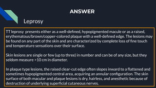 ANSWER
Leprosy
TT leprosy presents either as a well-deﬁned, hypopigmented macule or as a raised,
erythematous/brown/copper-colored plaque with a well-deﬁned edge. The lesions may
be found on any part of the skin and are characterized by complete loss of ﬁne touch
and temperature sensations over their surface.
Skin lesions are single or few (up to three) in number and can be of any size, but they
seldom measure >10 cm in diameter.
In plaque type lesions, the raised clear-cut edge often slopes inward to a ﬂattened and
sometimes hypopigmented central area, acquiring an annular conﬁguration. The skin
surface of both macular and plaque lesions is dry, hairless, and anesthetic because of
destruction of underlying superﬁcial cutaneous nerves.
 