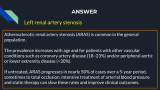 ANSWER
Left renal artery stenosis
Atherosclerotic renal artery stenosis (ARAS) is common in the general
population .
The prevalence increases with age and for patients with other vascular
conditions such as coronary artery disease (18–23%) and/or peripheral aortic
or lower extremity disease (>30%).
If untreated, ARAS progresses in nearly 50% of cases over a 5-year period,
sometimes to total occlusion. Intensive treatment of arterial blood pressure
and statin therapy can slow these rates and improve clinical outcomes.
 