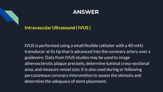 ANSWER
Intravascular Ultrasound ( IVUS )
IVUS is performed using a small ﬂexible catheter with a 40-mHz
transducer at its tip that is advanced into the coronary artery over a
guidewire. Data from IVUS studies may be used to image
atherosclerotic plaque precisely, determine luminal cross-sectional
area, and measure vessel size; it is also used during or following
percutaneous coronary intervention to assess the stenosis and
determine the adequacy of stent placement.
 