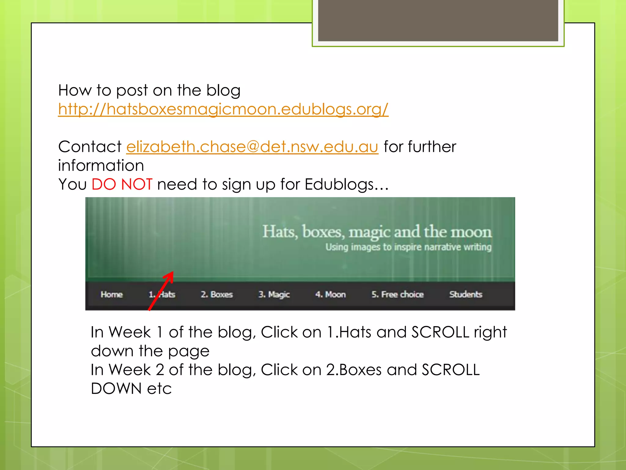 In Week 1 of the blog, Click on 1.Hats and SCROLL right
down the page
In Week 2 of the blog, Click on 2.Boxes and SCROLL
DOWN etc
How to post on the blog
http://hatsboxesmagicmoon.edublogs.org/
Contact elizabeth.chase@det.nsw.edu.au for further
information
You DO NOT need to sign up for Edublogs…
 