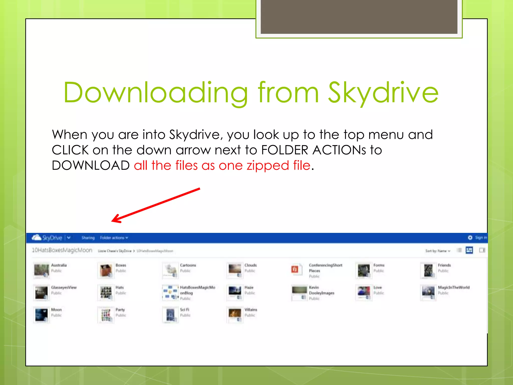 Downloading from Skydrive
When you are into Skydrive, you look up to the top menu and
CLICK on the down arrow next to FOLDER ACTIONs to
DOWNLOAD all the files as one zipped file.
 