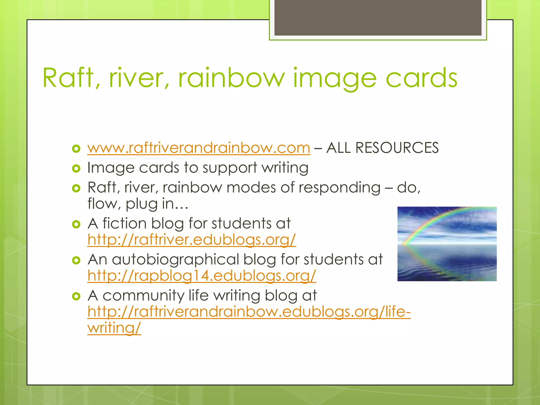 Raft, river, rainbow image cards
 www.raftriverandrainbow.com – ALL RESOURCES
 Image cards to support writing
 Raft, river, rainbow modes of responding – do,
flow, plug in…
 A fiction blog for students at
http://raftriver.edublogs.org/
 An autobiographical blog for students at
http://rapblog14.edublogs.org/
 A community life writing blog at
http://raftriverandrainbow.edublogs.org/life-
writing/
 