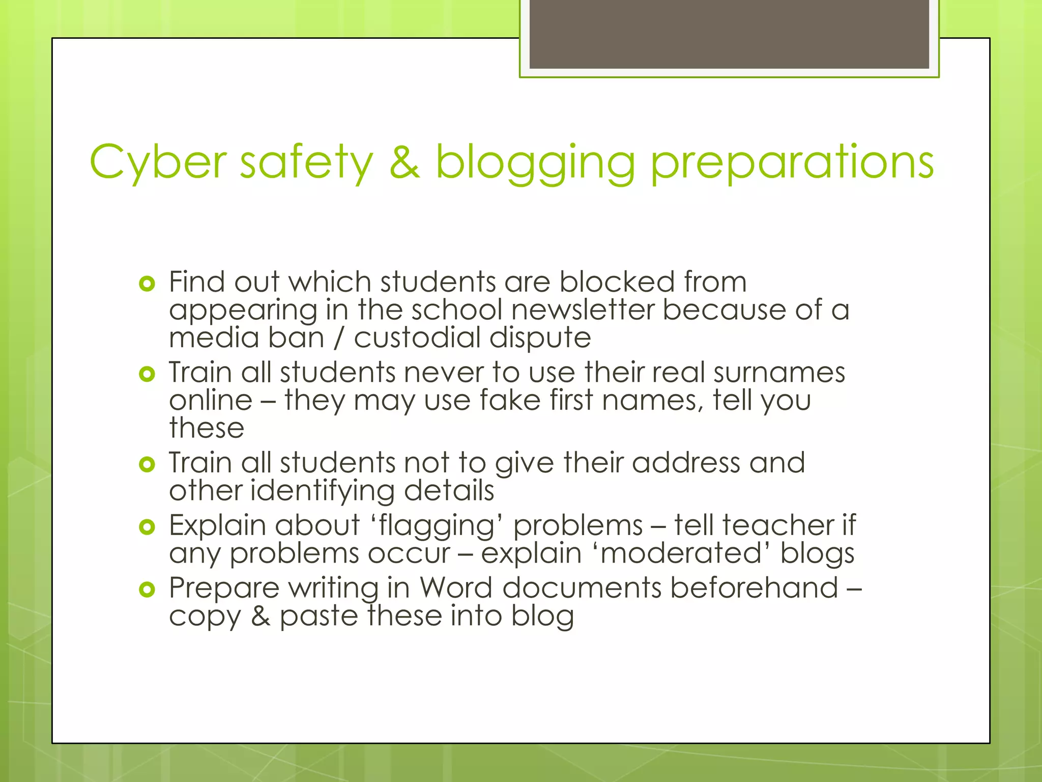 Cyber safety & blogging preparations
 Find out which students are blocked from
appearing in the school newsletter because of a
media ban / custodial dispute
 Train all students never to use their real surnames
online – they may use fake first names, tell you
these
 Train all students not to give their address and
other identifying details
 Explain about „flagging‟ problems – tell teacher if
any problems occur – explain „moderated‟ blogs
 Prepare writing in Word documents beforehand –
copy & paste these into blog
 